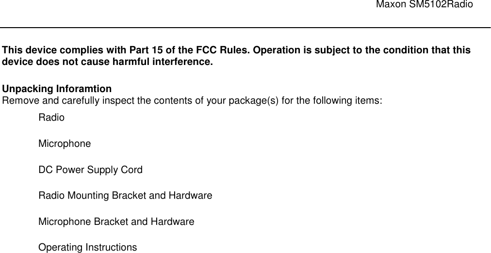                                                                                                                               Maxon SM5102Radio        This device complies with Part 15 of the FCC Rules. Operation is subject to the condition that this device does not cause harmful interference.   Unpacking Inforamtion Remove and carefully inspect the contents of your package(s) for the following items:  Radio   Microphone                DC Power Supply Cord                                  Radio Mounting Bracket and Hardware                             Microphone Bracket and Hardware                          Operating Instructions 