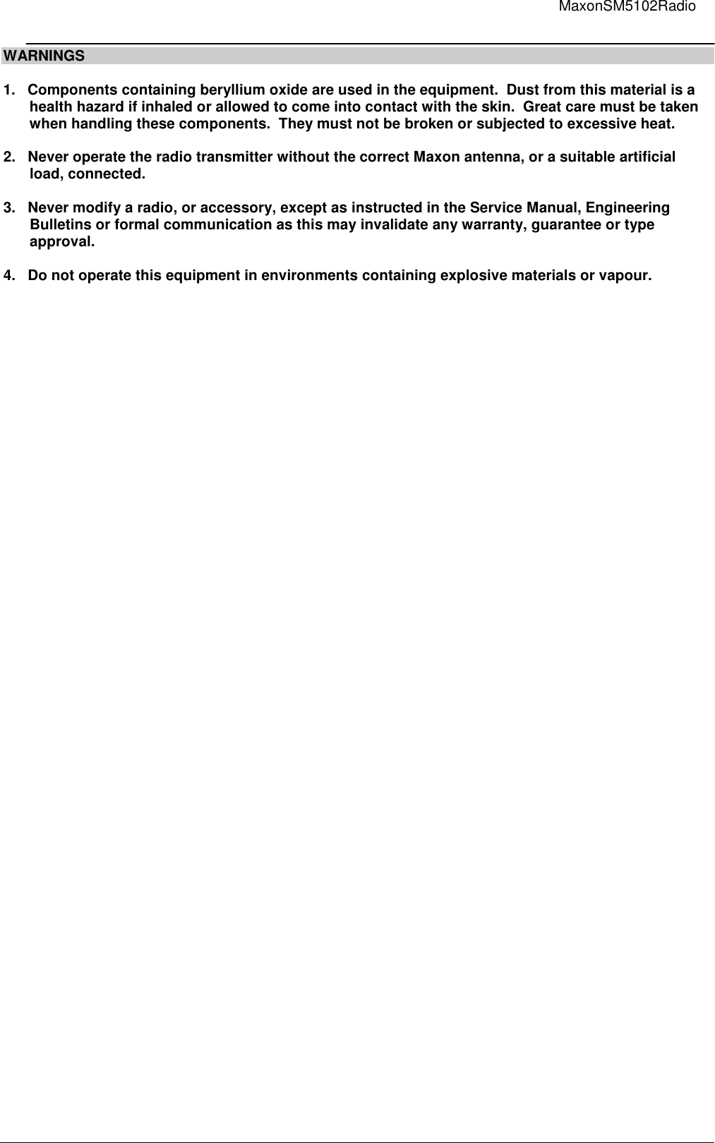                                                                                                                                         MaxonSM5102Radio       WARNINGS  1.   Components containing beryllium oxide are used in the equipment.  Dust from this material is a    health hazard if inhaled or allowed to come into contact with the skin.  Great care must be taken    when handling these components.  They must not be broken or subjected to excessive heat.  2.   Never operate the radio transmitter without the correct Maxon antenna, or a suitable artificial    load, connected.  3.   Never modify a radio, or accessory, except as instructed in the Service Manual, Engineering    Bulletins or formal communication as this may invalidate any warranty, guarantee or type    approval.  4.   Do not operate this equipment in environments containing explosive materials or vapour.