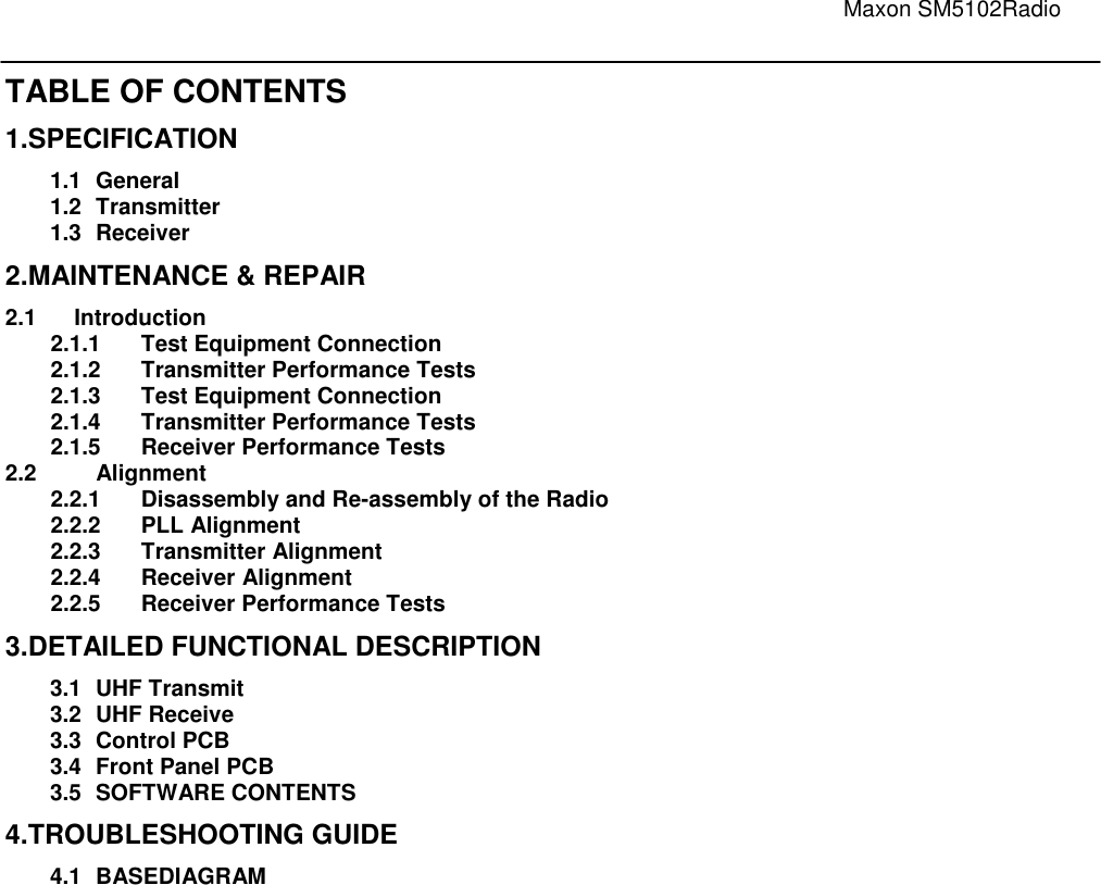                                                                                                                               Maxon SM5102Radio   TABLE OF CONTENTS 1.SPECIFICATION 1.1  General   1.2  Transmitter   1.3  Receiver   2.MAINTENANCE &amp; REPAIR   2.1      Introduction                                                                                        2.1.1  Test Equipment Connection   2.1.2  Transmitter Performance Tests   2.1.3  Test Equipment Connection   2.1.4  Transmitter Performance Tests   2.1.5  Receiver Performance Tests   2.2  Alignment   2.2.1  Disassembly and Re-assembly of the Radio    2.2.2  PLL Alignment   2.2.3  Transmitter Alignment   2.2.4  Receiver Alignment   2.2.5  Receiver Performance Tests   3.DETAILED FUNCTIONAL DESCRIPTION   3.1  UHF Transmit   3.2  UHF Receive   3.3  Control PCB   3.4  Front Panel PCB 3.5  SOFTWARE CONTENTS 4.TROUBLESHOOTING GUIDE   4.1  BASEDIAGRAM       