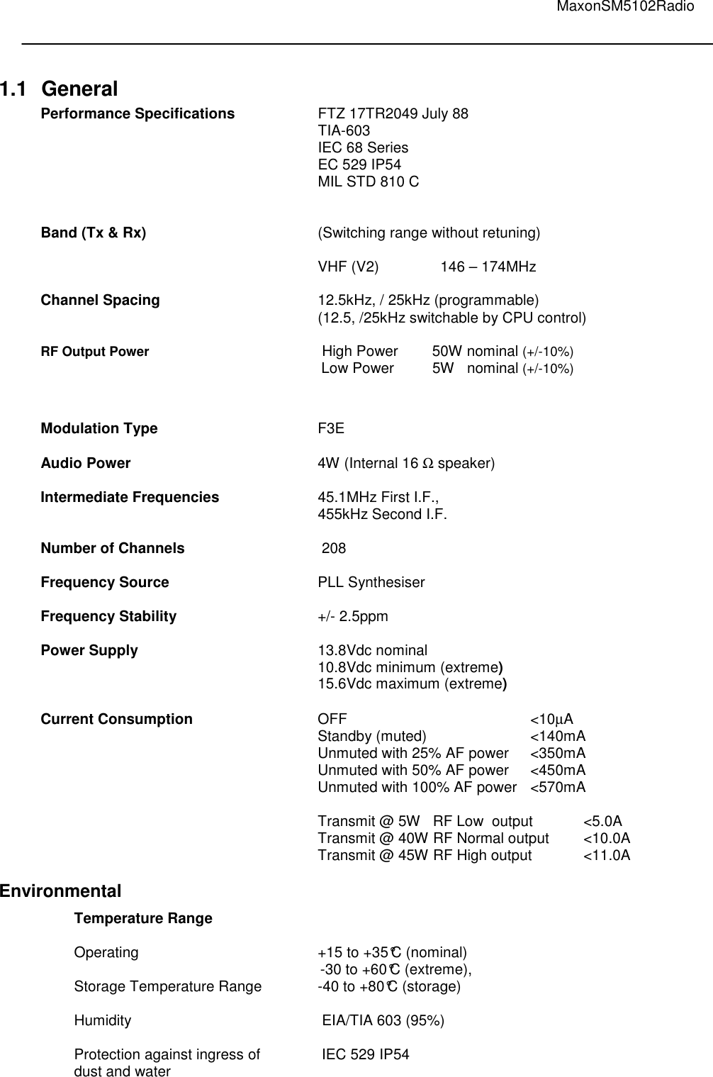                                                                                                                                         MaxonSM5102Radio    1.1  General Performance Specifications    FTZ 17TR2049 July 88 TIA-603 IEC 68 Series EC 529 IP54 MIL STD 810 C             Band (Tx &amp; Rx)        (Switching range without retuning)        VHF (V2)      146 – 174MHz   Channel Spacing      12.5kHz, / 25kHz (programmable)             (12.5, /25kHz switchable by CPU control)  RF Output Power                   High Power    50W nominal (+/-10%) Low Power    5W   nominal (+/-10%)     Modulation Type       F3E  Audio Power        4W (Internal 16 Ω speaker)  Intermediate Frequencies    45.1MHz First I.F.,  455kHz Second I.F.  Number of Channels       208   Frequency Source      PLL Synthesiser  Frequency Stability      +/- 2.5ppm  Power Supply        13.8Vdc nominal        10.8Vdc minimum (extreme)       15.6Vdc maximum (extreme)  Current Consumption      OFF        &lt;10µA             Standby (muted)    &lt;140mA             Unmuted with 25% AF power  &lt;350mA             Unmuted with 50% AF power  &lt;450mA             Unmuted with 100% AF power  &lt;570mA              Transmit @ 5W   RF Low  output  &lt;5.0A             Transmit @ 40W RF Normal output  &lt;10.0A             Transmit @ 45W RF High output  &lt;11.0A  Environmental Temperature Range    Operating        +15 to +35°C (nominal)  -30 to +60°C (extreme),  Storage Temperature Range   -40 to +80°C (storage)   Humidity         EIA/TIA 603 (95%)  Protection against ingress of    IEC 529 IP54 dust and water 