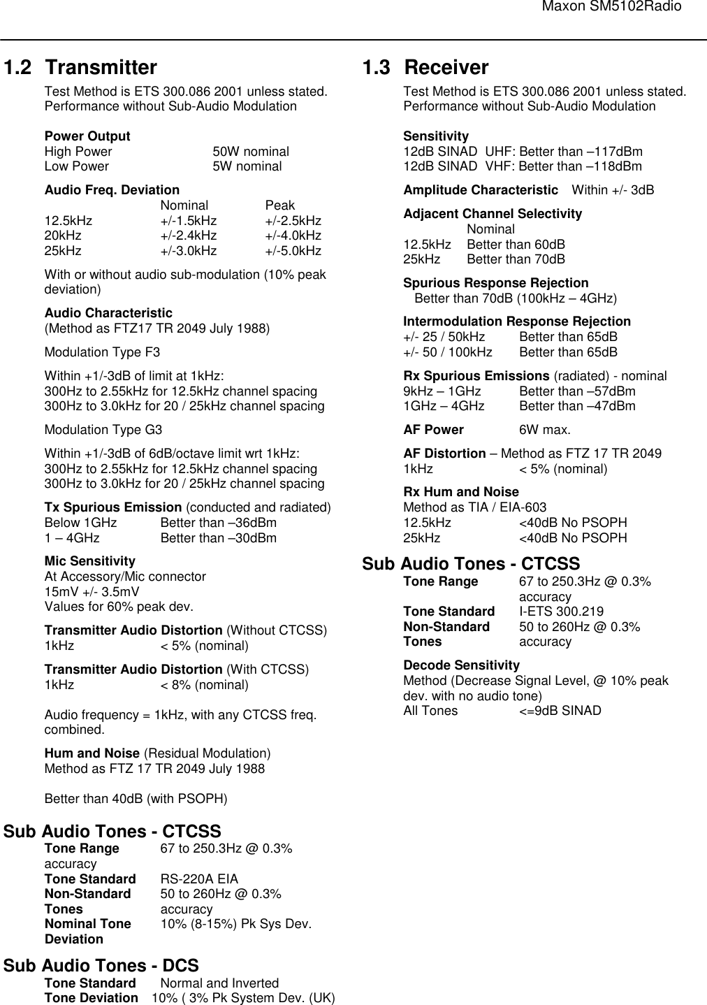                                                                                                                               Maxon SM5102Radio   1.2  Transmitter Test Method is ETS 300.086 2001 unless stated. Performance without Sub-Audio Modulation  Power Output     High Power    50W nominal Low Power    5W nominal Audio Freq. Deviation       Nominal   Peak 12.5kHz    +/-1.5kHz  +/-2.5kHz 20kHz    +/-2.4kHz  +/-4.0kHz 25kHz    +/-3.0kHz  +/-5.0kHz With or without audio sub-modulation (10% peak deviation) Audio Characteristic  (Method as FTZ17 TR 2049 July 1988) Modulation Type F3 Within +1/-3dB of limit at 1kHz: 300Hz to 2.55kHz for 12.5kHz channel spacing 300Hz to 3.0kHz for 20 / 25kHz channel spacing Modulation Type G3 Within +1/-3dB of 6dB/octave limit wrt 1kHz: 300Hz to 2.55kHz for 12.5kHz channel spacing 300Hz to 3.0kHz for 20 / 25kHz channel spacing Tx Spurious Emission (conducted and radiated) Below 1GHz  Better than –36dBm 1 – 4GHz    Better than –30dBm Mic Sensitivity At Accessory/Mic connector 15mV +/- 3.5mV Values for 60% peak dev. Transmitter Audio Distortion (Without CTCSS) 1kHz    &lt; 5% (nominal) Transmitter Audio Distortion (With CTCSS) 1kHz    &lt; 8% (nominal)  Audio frequency = 1kHz, with any CTCSS freq. combined. Hum and Noise (Residual Modulation) Method as FTZ 17 TR 2049 July 1988  Better than 40dB (with PSOPH)  Sub Audio Tones - CTCSS Tone Range  67 to 250.3Hz @ 0.3% accuracy Tone Standard  RS-220A EIA  Non-Standard  50 to 260Hz @ 0.3%  Tones     accuracy Nominal Tone  10% (8-15%) Pk Sys Dev. Deviation    Sub Audio Tones - DCS Tone Standard  Normal and Inverted Tone Deviation  10% ( 3% Pk System Dev. (UK)   1.3  Receiver Test Method is ETS 300.086 2001 unless stated. Performance without Sub-Audio Modulation  Sensitivity 12dB SINAD  UHF: Better than –117dBm 12dB SINAD  VHF: Better than –118dBm  Amplitude Characteristic  Within +/- 3dB Adjacent Channel Selectivity     Nominal    12.5kHz  Better than 60dB   25kHz  Better than 70dB   Spurious Response Rejection   Better than 70dB (100kHz – 4GHz) Intermodulation Response Rejection +/- 25 / 50kHz  Better than 65dB +/- 50 / 100kHz  Better than 65dB Rx Spurious Emissions (radiated) - nominal 9kHz – 1GHz  Better than –57dBm 1GHz – 4GHz  Better than –47dBm AF Power   6W max. AF Distortion – Method as FTZ 17 TR 2049  1kHz    &lt; 5% (nominal)   Rx Hum and Noise Method as TIA / EIA-603 12.5kHz    &lt;40dB No PSOPH 25kHz    &lt;40dB No PSOPH Sub Audio Tones - CTCSS Tone Range  67 to 250.3Hz @ 0.3% accuracy Tone Standard  I-ETS 300.219 Non-Standard  50 to 260Hz @ 0.3%  Tones     accuracy Decode Sensitivity Method (Decrease Signal Level, @ 10% peak  dev. with no audio tone) All Tones    &lt;=9dB SINAD   