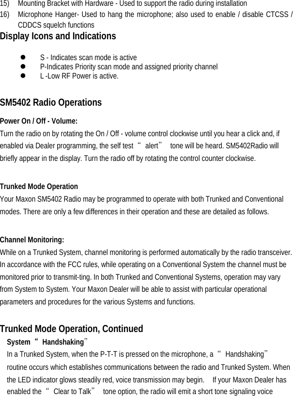  15)  Mounting Bracket with Hardware - Used to support the radio during installation   16)  Microphone Hanger- Used to hang the microphone; also used to enable / disable CTCSS / CDDCS squelch functions   Display Icons and Indications  z S - Indicates scan mode is active   z P-Indicates Priority scan mode and assigned priority channel   z L -Low RF Power is active.    SM5402 Radio Operations   Power On / Off - Volume:   Turn the radio on by rotating the On / Off - volume control clockwise until you hear a click and, if enabled via Dealer programming, the self test  “alert”  tone will be heard. SM5402Radio will briefly appear in the display. Turn the radio off by rotating the control counter clockwise.    Trunked Mode Operation   Your Maxon SM5402 Radio may be programmed to operate with both Trunked and Conventional modes. There are only a few differences in their operation and these are detailed as follows.    Channel Monitoring:   While on a Trunked System, channel monitoring is performed automatically by the radio transceiver. In accordance with the FCC rules, while operating on a Conventional System the channel must be monitored prior to transmit-ting. In both Trunked and Conventional Systems, operation may vary from System to System. Your Maxon Dealer will be able to assist with particular operational parameters and procedures for the various Systems and functions.    Trunked Mode Operation, Continued System  “Handshaking”  In a Trunked System, when the P-T-T is pressed on the microphone, a  “Handshaking” routine occurs which establishes communications between the radio and Trunked System. When the LED indicator glows steadily red, voice transmission may begin.    If your Maxon Dealer has enabled the  “Clear to Talk”  tone option, the radio will emit a short tone signaling voice 