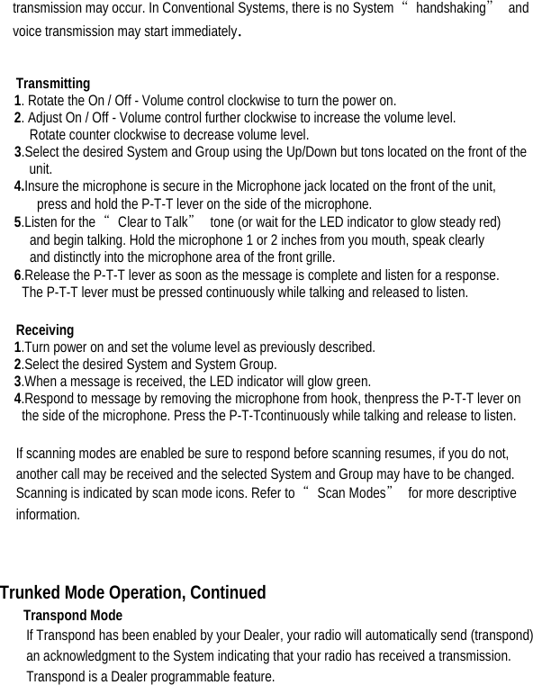  transmission may occur. In Conventional Systems, there is no System  “handshaking” and voice transmission may start immediately.    Transmitting  1. Rotate the On / Off - Volume control clockwise to turn the power on.   2. Adjust On / Off - Volume control further clockwise to increase the volume level.   Rotate counter clockwise to decrease volume level. 3.Select the desired System and Group using the Up/Down but tons located on the front of the unit. 4.Insure the microphone is secure in the Microphone jack located on the front of the unit,   press and hold the P-T-T lever on the side of the microphone.   5.Listen for the  “Clear to Talk”  tone (or wait for the LED indicator to glow steady red)   and begin talking. Hold the microphone 1 or 2 inches from you mouth, speak clearly   and distinctly into the microphone area of the front grille.   6.Release the P-T-T lever as soon as the message is complete and listen for a response.   The P-T-T lever must be pressed continuously while talking and released to listen.    Receiving  1.Turn power on and set the volume level as previously described.   2.Select the desired System and System Group.   3.When a message is received, the LED indicator will glow green.   4.Respond to message by removing the microphone from hook, thenpress the P-T-T lever on   the side of the microphone. Press the P-T-Tcontinuously while talking and release to listen.  If scanning modes are enabled be sure to respond before scanning resumes, if you do not, another call may be received and the selected System and Group may have to be changed. Scanning is indicated by scan mode icons. Refer to  “Scan Modes” for more descriptive information.    Trunked Mode Operation, Continued Transpond Mode   If Transpond has been enabled by your Dealer, your radio will automatically send (transpond) an acknowledgment to the System indicating that your radio has received a transmission. Transpond is a Dealer programmable feature.    