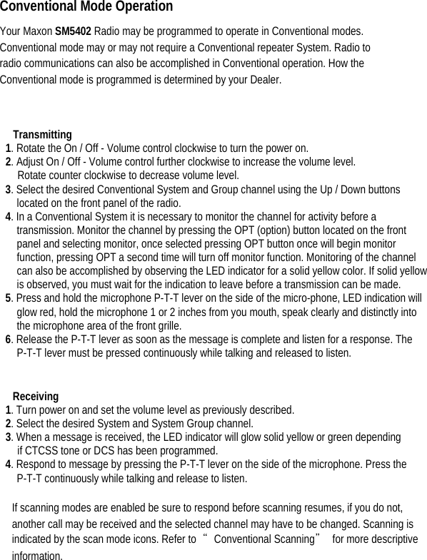  Conventional Mode Operation   Your Maxon SM5402 Radio may be programmed to operate in Conventional modes. Conventional mode may or may not require a Conventional repeater System. Radio to radio communications can also be accomplished in Conventional operation. How the Conventional mode is programmed is determined by your Dealer.    Transmitting  1. Rotate the On / Off - Volume control clockwise to turn the power on.   2. Adjust On / Off - Volume control further clockwise to increase the volume level.   Rotate counter clockwise to decrease volume level. 3. Select the desired Conventional System and Group channel using the Up / Down buttons located on the front panel of the radio.   4. In a Conventional System it is necessary to monitor the channel for activity before a transmission. Monitor the channel by pressing the OPT (option) button located on the front panel and selecting monitor, once selected pressing OPT button once will begin monitor function, pressing OPT a second time will turn off monitor function. Monitoring of the channel can also be accomplished by observing the LED indicator for a solid yellow color. If solid yellow is observed, you must wait for the indication to leave before a transmission can be made.   5. Press and hold the microphone P-T-T lever on the side of the micro-phone, LED indication will glow red, hold the microphone 1 or 2 inches from you mouth, speak clearly and distinctly into the microphone area of the front grille.   6. Release the P-T-T lever as soon as the message is complete and listen for a response. The P-T-T lever must be pressed continuously while talking and released to listen.     Receiving  1. Turn power on and set the volume level as previously described.   2. Select the desired System and System Group channel.   3. When a message is received, the LED indicator will glow solid yellow or green depending   if CTCSS tone or DCS has been programmed.   4. Respond to message by pressing the P-T-T lever on the side of the microphone. Press the P-T-T continuously while talking and release to listen.    If scanning modes are enabled be sure to respond before scanning resumes, if you do not, another call may be received and the selected channel may have to be changed. Scanning is indicated by the scan mode icons. Refer to  “Conventional Scanning”  for more descriptive information.  