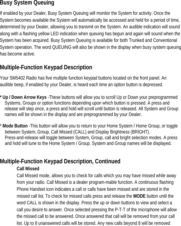    Busy System Queuing   If enabled by your Dealer, Busy System Queuing will monitor the System for activity. Once the System becomes available the System will automatically be accessed and held for a period of time, determined by your Dealer, allowing you to transmit on the System. An audible indication will sound along with a flashing yellow LED indication when queuing has begun and again will sound when the System has been acquired. Busy System Queuing is available for both Trunked and Conventional System operation. The word QUEUING will also be shown in the display when busy system queuing has become active.   Multiple-Function Keypad Description   Your SM5402 Radio has five multiple function keypad buttons located on the front panel. An audible beep, if enabled by your Dealer, is heard each time an option button is depressed.   * Up / Down Arrow Keys -These buttons will allow you to scroll Up or Down your preprogrammed Systems, Groups or option functions depending upon which button is pressed. A press and release will step once, a press and hold will scroll until button is released. All System and Group names will be shown in the display and are preprogrammed by your Dealer.    * Mode Button -This button will allow you to return to your Home System / Home Group, or toggle between System, Group, Call Missed (CALL) and Display Brightness (BRIGHT). Press-and-release will toggle between System, Group, call and bright selection modes. A press and hold will tune to the Home System / Group. System and Group names will be displayed.   Multiple-Function Keypad Description, Continued Call Missed   Call Missed mode, allows you to check for calls which you may have missed while away from your radio. Call Missed is a dealer program-mable function. A continuous flashing Phone Handset icon indicates a call or calls have been missed and are stored in the missed call list. To check for missed calls press and release the MODE button until the word CALL is shown in the display. Press the up or down buttons to view and select a call you desire to answer. Once selected pressing the P-T-T of the microphone will allow the missed call to be answered. Once answered that call will be removed from your call list. Up to 8 unanswered calls will be stored. Any new calls beyond 8 will be removed 
