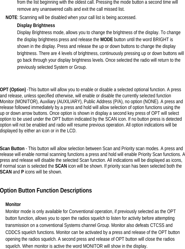  from the list beginning with the oldest call. Pressing the mode button a second time will remove any unanswered calls and exit the call missed list.   NOTE: Scanning will be disabled when your call list is being accessed.   Display Brightness Display Brightness mode, allows you to change the brightness of the display. To change the display brightness press and release the MODE button until the word BRIGHT is shown in the display. Press and release the up or down buttons to change the display brightness. There are 4 levels of brightness, continuously pressing up or down buttons will go back through your display brightness levels. Once selected the radio will return to the previously selected System or Group.    OPT (Option) -This button will allow you to enable or disable a selected optional function. A press and release, unless specified otherwise, will enable or disable the currently selected function Monitor (MONITOR), Auxiliary (AUXILIARY), Public Address (P/A), no option (NONE). A press and release followed immediately by a press and hold will allow selection of option functions using the up or down arrow buttons. Once option is shown in display a second key press of OPT will select option to be used under the OPT button indicated by the SCAN icon. If no button press is detected option will not be enabled and radio will resume previous operation. All option indications will be displayed by either an icon or in the LCD.      Scan Button - This button will allow selection between Scan and Priority scan modes. A press and release will enable normal scanning functions a press and hold will enable Priority Scan functions. A press and release will disable the selected Scan function. All indications will be displayed as icons, if normal scan is selected the SCAN icon will be shown. If priority scan has been selected both the SCAN and P icons will be shown.     Option Button Function Descriptions   Monitor  Monitor mode is only available for Conventional operation, if previously selected as the OPT button function, allows you to open the radios squelch to listen for activity before attempting transmission on a conventional Systems channel Group. Monitor also defeats CTCSS and CDDCS squelch functions. Monitor can be activated by a press and release of the OPT button opening the radios squelch. A second press and release of OPT button will close the radios squelch. When monitor is active the word MONITOR will show in the display.   