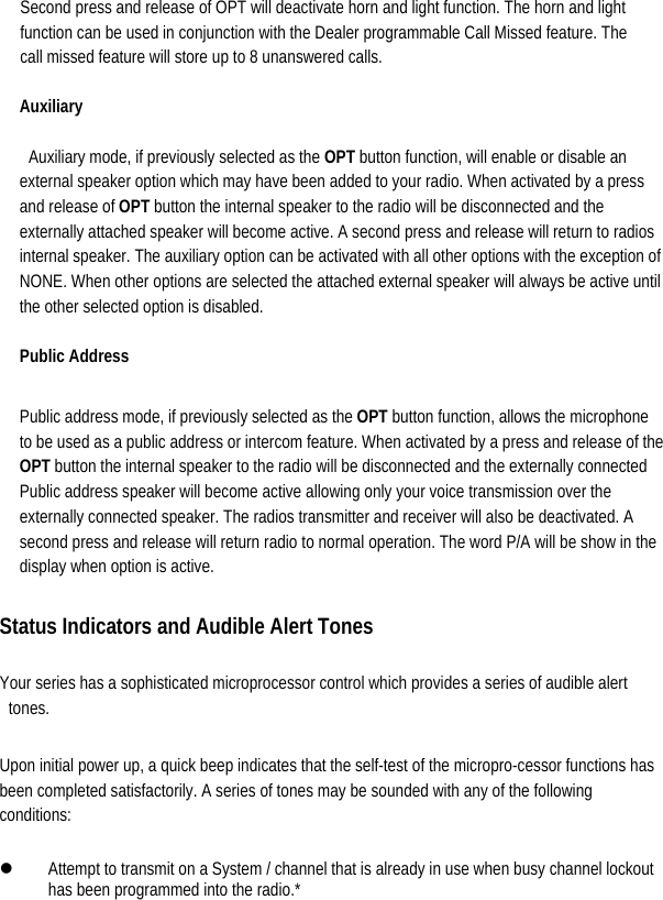  Second press and release of OPT will deactivate horn and light function. The horn and light function can be used in conjunction with the Dealer programmable Call Missed feature. The call missed feature will store up to 8 unanswered calls.   Auxiliary   Auxiliary mode, if previously selected as the OPT button function, will enable or disable an external speaker option which may have been added to your radio. When activated by a press and release of OPT button the internal speaker to the radio will be disconnected and the externally attached speaker will become active. A second press and release will return to radios internal speaker. The auxiliary option can be activated with all other options with the exception of NONE. When other options are selected the attached external speaker will always be active until the other selected option is disabled.   Public Address    Public address mode, if previously selected as the OPT button function, allows the microphone to be used as a public address or intercom feature. When activated by a press and release of the OPT button the internal speaker to the radio will be disconnected and the externally connected Public address speaker will become active allowing only your voice transmission over the externally connected speaker. The radios transmitter and receiver will also be deactivated. A second press and release will return radio to normal operation. The word P/A will be show in the display when option is active.    Status Indicators and Audible Alert Tones  Your series has a sophisticated microprocessor control which provides a series of audible alert tones.  Upon initial power up, a quick beep indicates that the self-test of the micropro-cessor functions has been completed satisfactorily. A series of tones may be sounded with any of the following conditions:  z Attempt to transmit on a System / channel that is already in use when busy channel lockout has been programmed into the radio.*   