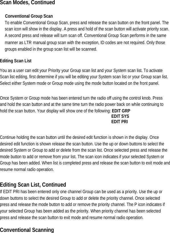  Scan Modes, Continued  Conventional Group Scan   To enable Conventional Group Scan, press and release the scan button on the front panel. The scan icon will show in the display. A press and hold of the scan button will activate priority scan. A second press and release will turn scan off. Conventional Group Scan performs in the same manner as LTRmanual group scan with the exception, ID codes are not required. Only those groups enabled in the group scan list will be scanned.   Editing Scan List   You as a user can edit your Priority your Group scan list and your System scan list. To activate Scan list editing, first determine if you will be editing your System scan list or your Group scan list. Select either System mode or Group mode using the mode button located on the front panel.   Once System or Group mode has been entered turn the radio off using the control knob. Press and hold the scan button and at the same time turn the radio power back on while continuing to hold the scan button. Your display will show one of the following: EDIT GRP                                                 EDIT SYS                                                EDIT PRI  Continue holding the scan button until the desired edit function is shown in the display. Once desired edit function is shown release the scan button. Use the up or down buttons to select the desired System or Group to add or delete from the scan list. Once selected press and release the mode button to add or remove from your list. The scan icon indicates if your selected System or Group has been added. When list is completed press and release the scan button to exit mode and resume normal radio operation.    Editing Scan List, Continued If EDIT PRI has been entered only one channel Group can be used as a priority. Use the up or down buttons to select the desired Group to add or delete the priority channel. Once selected press and release the mode button to add or remove the priority channel. The P icon indicates if your selected Group has been added as the priority. When priority channel has been selected press and release the scan button to exit mode and resume normal radio operation.   Conventional Scanning   