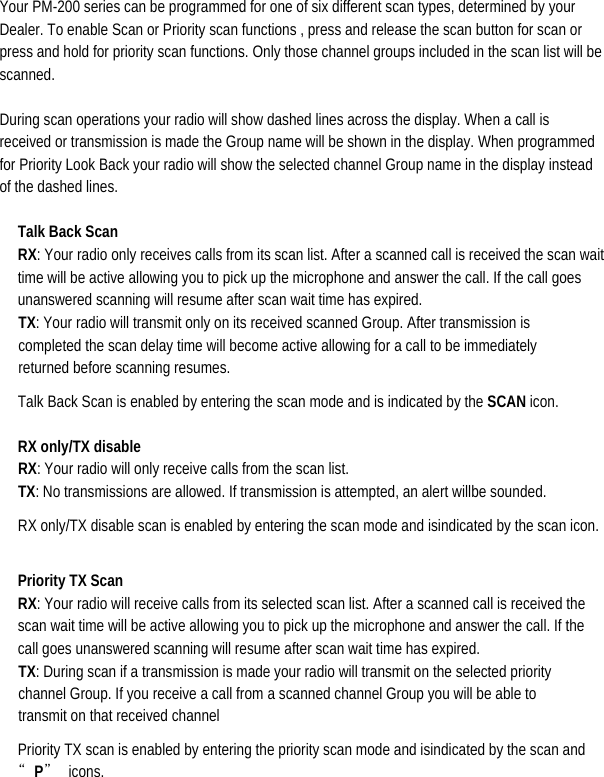  Your PM-200 series can be programmed for one of six different scan types, determined by your Dealer. To enable Scan or Priority scan functions , press and release the scan button for scan or press and hold for priority scan functions. Only those channel groups included in the scan list will be scanned.  During scan operations your radio will show dashed lines across the display. When a call is received or transmission is made the Group name will be shown in the display. When programmed for Priority Look Back your radio will show the selected channel Group name in the display instead of the dashed lines.   Talk Back Scan RX: Your radio only receives calls from its scan list. After a scanned call is received the scan wait time will be active allowing you to pick up the microphone and answer the call. If the call goes unanswered scanning will resume after scan wait time has expired.   TX: Your radio will transmit only on its received scanned Group. After transmission is completed the scan delay time will become active allowing for a call to be immediately returned before scanning resumes.   Talk Back Scan is enabled by entering the scan mode and is indicated by the SCAN icon.   RX only/TX disable   RX: Your radio will only receive calls from the scan list.                             TX: No transmissions are allowed. If transmission is attempted, an alert willbe sounded. RX only/TX disable scan is enabled by entering the scan mode and isindicated by the scan icon.  Priority TX Scan RX: Your radio will receive calls from its selected scan list. After a scanned call is received the scan wait time will be active allowing you to pick up the microphone and answer the call. If the call goes unanswered scanning will resume after scan wait time has expired.   TX: During scan if a transmission is made your radio will transmit on the selected priority channel Group. If you receive a call from a scanned channel Group you will be able to transmit on that received channel   Priority TX scan is enabled by entering the priority scan mode and isindicated by the scan and “P” icons. 