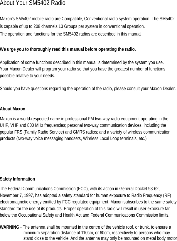  About Your SM5402 Radio  Maxon&apos;s SM5402 mobile radio are Compatible, Conventional radio system operation. The SM5402 is capable of up to 208 channels 13 Groups per system in conventional operation. The operation and functions for the SM5402 radios are described in this manual.  We urge you to thoroughly read this manual before operating the radio.   Application of some functions described in this manual is determined by the system you use. Your Maxon Dealer will program your radio so that you have the greatest number of functions possible relative to your needs.   Should you have questions regarding the operation of the radio, please consult your Maxon Dealer.    About Maxon   Maxon is a world-respected name in professional FM two-way radio equipment operating in the UHF, VHF and 800 MHz frequencies; personal two-way communication devices, including the popular FRS (Family Radio Service) and GMRS radios; and a variety of wireless communication products (two-way voice messaging handsets, Wireless Local Loop terminals, etc.).   Safety Information   The Federal Communications Commission (FCC), with its action in General Docket 93-62, November 7, 1997, has adopted a safety standard for human exposure to Radio Frequency (RF) electromagnetic energy emitted by FCC regulated equipment. Maxon subscribes to the same safety standard for the use of its products. Proper operation of this radio will result in user exposure far below the Occupational Safety and Health Act and Federal Communications Commission limits.    WARNING - The antenna shall be mounted in the centre of the vehicle roof, or trunk, to ensure a minimum separation distance of 110cm, or 60cm, respectively to persons who may stand close to the vehicle. And the antenna may only be mounted on metal body motor 