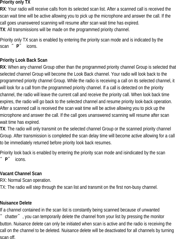  Priority only TX   RX: Your radio will receive calls from its selected scan list. After a scanned call is received the scan wait time will be active allowing you to pick up the microphone and answer the call. If the call goes unanswered scanning will resume after scan wait time has expired.   TX: All transmissions will be made on the programmed priority channel.   Priority only TX scan is enabled by entering the priority scan mode and is indicated by the scan  “P” icons.  Priority Look Back Scan   RX: When any channel Group other than the programmed priority channel Group is selected that selected channel Group will become the Look Back channel. Your radio will look back to the programmed priority channel Group. While the radio is receiving a call on its selected channel, it will look for a call from the programmed priority channel. If a call is detected on the priority channel, the radio will leave the current call and receive the priority call. When look back time expires, the radio will go back to the selected channel and resume priority look-back operation. After a scanned call is received the scan wait time will be active allowing you to pick up the microphone and answer the call. If the call goes unanswered scanning will resume after scan wait time has expired.   TX: The radio will only transmit on the selected channel Group or the scanned priority channel Group. After transmission is completed the scan delay time will become active allowing for a call to be immediately returned before priority look back resumes.   Priority look back is enabled by entering the priority scan mode and isindicated by the scan “P” icons.  Vacant Channel Scan   RX: Normal Scan operation.                                                TX: The radio will step through the scan list and transmit on the first non-busy channel. Nuisance Delete   If a channel contained in the scan list is constantly being scanned because of unwanted “chatter”, you can temporarily delete the channel from your list by pressing the monitor button. Nuisance delete can only be initiated when scan is active and the radio is receiving the call on the channel to be deleted. Nuisance delete will be deactivated for all channels by turning scan off.   
