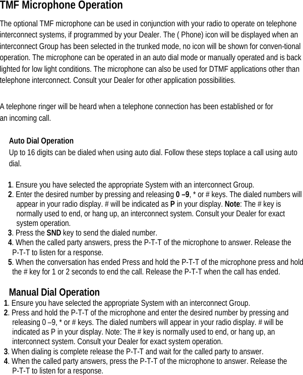    TMF Microphone Operation   The optional TMF microphone can be used in conjunction with your radio to operate on telephone interconnect systems, if programmed by your Dealer. The ( Phone) icon will be displayed when an interconnect Group has been selected in the trunked mode, no icon will be shown for conven-tional operation. The microphone can be operated in an auto dial mode or manually operated and is back lighted for low light conditions. The microphone can also be used for DTMF applications other than telephone interconnect. Consult your Dealer for other application possibilities.   A telephone ringer will be heard when a telephone connection has been established or for an incoming call.   Auto Dial Operation   Up to 16 digits can be dialed when using auto dial. Follow these steps toplace a call using auto dial. 1. Ensure you have selected the appropriate System with an interconnect Group.   2. Enter the desired number by pressing and releasing 0 –9, * or # keys. The dialed numbers will appear in your radio display. # will be indicated as P in your display. Note: The # key is normally used to end, or hang up, an interconnect system. Consult your Dealer for exact system operation.   3. Press the SND key to send the dialed number.   4. When the called party answers, press the P-T-T of the microphone to answer. Release the P-T-T to listen for a response.   5. When the conversation has ended Press and hold the P-T-T of the microphone press and hold the # key for 1 or 2 seconds to end the call. Release the P-T-T when the call has ended.    Manual Dial Operation   1. Ensure you have selected the appropriate System with an interconnect Group.   2. Press and hold the P-T-T of the microphone and enter the desired number by pressing and releasing 0 –9, * or # keys. The dialed numbers will appear in your radio display. # will be indicated as P in your display. Note: The # key is normally used to end, or hang up, an interconnect system. Consult your Dealer for exact system operation.   3. When dialing is complete release the P-T-T and wait for the called party to answer.   4. When the called party answers, press the P-T-T of the microphone to answer. Release the P-T-T to listen for a response.   