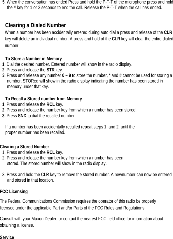  5. When the conversation has ended Press and hold the P-T-T of the microphone press and hold the # key for 1 or 2 seconds to end the call. Release the P-T-T when the call has ended.     Clearing a Dialed Number   When a number has been accidentally entered during auto dial a press and release of the CLR key will delete an individual number. A press and hold of the CLR key will clear the entire dialed number.  To Store a Number in Memory   1. Dial the desired number. Entered number will show in the radio display.   2. Press and release the STR key.   3. Press and release any number 0 – 9 to store the number, * and # cannot be used for storing a number. STORed will show in the radio display indicating the number has been stored in memory under that key.    To Recall a Stored number from Memory   1. Press and release the RCL key.   2. Press and release the number key from which a number has been stored. 3. Press SND to dial the recalled number.    If a number has been accidentally recalled repeat steps 1. and 2. until the   proper number has been recalled.   Clearing a Stored Number   1. Press and release the RCL key.   2. Press and release the number key from which a number has been stored. The stored number will show in the radio display.  3. Press and hold the CLR key to remove the stored number. A newnumber can now be entered and stored in that location.  FCC Licensing   The Federal Communications Commission requires the operator of this radio be properly licensed under the applicable Part and/or Parts of the FCC Rules and Regulations.   Consult with your Maxon Dealer, or contact the nearest FCC field office for information about obtaining a license.   Service  