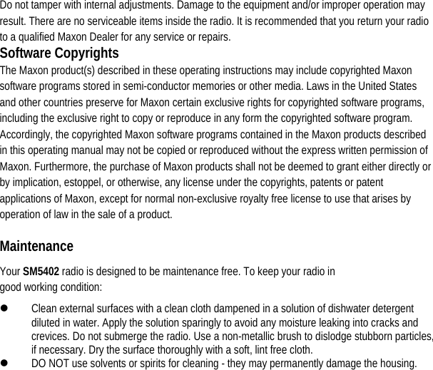  Do not tamper with internal adjustments. Damage to the equipment and/or improper operation may result. There are no serviceable items inside the radio. It is recommended that you return your radio to a qualified Maxon Dealer for any service or repairs.   Software Copyrights The Maxon product(s) described in these operating instructions may include copyrighted Maxon software programs stored in semi-conductor memories or other media. Laws in the United States and other countries preserve for Maxon certain exclusive rights for copyrighted software programs, including the exclusive right to copy or reproduce in any form the copyrighted software program. Accordingly, the copyrighted Maxon software programs contained in the Maxon products described in this operating manual may not be copied or reproduced without the express written permission of Maxon. Furthermore, the purchase of Maxon products shall not be deemed to grant either directly or by implication, estoppel, or otherwise, any license under the copyrights, patents or patent applications of Maxon, except for normal non-exclusive royalty free license to use that arises by operation of law in the sale of a product.   Maintenance  Your SM5402 radio is designed to be maintenance free. To keep your radio in good working condition:   z Clean external surfaces with a clean cloth dampened in a solution of dishwater detergent diluted in water. Apply the solution sparingly to avoid any moisture leaking into cracks and crevices. Do not submerge the radio. Use a non-metallic brush to dislodge stubborn particles, if necessary. Dry the surface thoroughly with a soft, lint free cloth.   z DO NOT use solvents or spirits for cleaning - they may permanently damage the housing.                