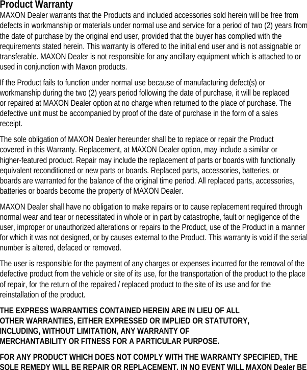       Product Warranty MAXON Dealer warrants that the Products and included accessories sold herein will be free from defects in workmanship or materials under normal use and service for a period of two (2) years from the date of purchase by the original end user, provided that the buyer has complied with the requirements stated herein. This warranty is offered to the initial end user and is not assignable or transferable. MAXON Dealer is not responsible for any ancillary equipment which is attached to or used in conjunction with Maxon products.   If the Product fails to function under normal use because of manufacturing defect(s) or workmanship during the two (2) years period following the date of purchase, it will be replaced or repaired at MAXON Dealer option at no charge when returned to the place of purchase. The defective unit must be accompanied by proof of the date of purchase in the form of a sales receipt.  The sole obligation of MAXON Dealer hereunder shall be to replace or repair the Product covered in this Warranty. Replacement, at MAXON Dealer option, may include a similar or higher-featured product. Repair may include the replacement of parts or boards with functionally equivalent reconditioned or new parts or boards. Replaced parts, accessories, batteries, or boards are warranted for the balance of the original time period. All replaced parts, accessories, batteries or boards become the property of MAXON Dealer.   MAXON Dealer shall have no obligation to make repairs or to cause replacement required through normal wear and tear or necessitated in whole or in part by catastrophe, fault or negligence of the user, improper or unauthorized alterations or repairs to the Product, use of the Product in a manner for which it was not designed, or by causes external to the Product. This warranty is void if the serial number is altered, defaced or removed.   The user is responsible for the payment of any charges or expenses incurred for the removal of the defective product from the vehicle or site of its use, for the transportation of the product to the place of repair, for the return of the repaired / replaced product to the site of its use and for the reinstallation of the product.   THE EXPRESS WARRANTIES CONTAINED HEREIN ARE IN LIEU OF ALL OTHER WARRANTIES, EITHER EXPRESSED OR IMPLIED OR STATUTORY, INCLUDING, WITHOUT LIMITATION, ANY WARRANTY OF MERCHANTABILITY OR FITNESS FOR A PARTICULAR PURPOSE.   FOR ANY PRODUCT WHICH DOES NOT COMPLY WITH THE WARRANTY SPECIFIED, THE SOLE REMEDY WILL BE REPAIR OR REPLACEMENT. IN NO EVENT WILL MAXON Dealer BE 