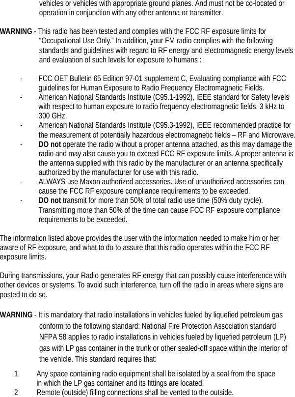  vehicles or vehicles with appropriate ground planes. And must not be co-located or operation in conjunction with any other antenna or transmitter.    WARNING - This radio has been tested and complies with the FCC RF exposure limits for “Occupational Use Only.” In addition, your FM radio complies with the following standards and guidelines with regard to RF energy and electromagnetic energy levels and evaluation of such levels for exposure to humans :  - FCC OET Bulletin 65 Edition 97-01 supplement C, Evaluating compliance with FCC guidelines for Human Exposure to Radio Frequency Electromagnetic Fields. - American National Standards Institute (C95.1-1992), IEEE standard for Safety levels with respect to human exposure to radio frequency electromagnetic fields, 3 kHz to 300 GHz. - American National Standards Institute (C95.3-1992), IEEE recommended practice for the measurement of potentially hazardous electromagnetic fields – RF and Microwave. - DO not operate the radio without a proper antenna attached, as this may damage the radio and may also cause you to exceed FCC RF exposure limits. A proper antenna is the antenna supplied with this radio by the manufacturer or an antenna specifically authorized by the manufacturer for use with this radio. - ALWAYS use Maxon authorized accessories. Use of unauthorized accessories can cause the FCC RF exposure compliance requirements to be exceeded. - DO not transmit for more than 50% of total radio use time (50% duty cycle). Transmitting more than 50% of the time can cause FCC RF exposure compliance requirements to be exceeded.    The information listed above provides the user with the information needed to make him or her aware of RF exposure, and what to do to assure that this radio operates within the FCC RF exposure limits.  During transmissions, your Radio generates RF energy that can possibly cause interference with other devices or systems. To avoid such interference, turn off the radio in areas where signs are posted to do so.  WARNING - It is mandatory that radio installations in vehicles fueled by liquefied petroleum gas conform to the following standard: National Fire Protection Association standard NFPA 58 applies to radio installations in vehicles fueled by liquefied petroleum (LP) gas with LP gas container in the trunk or other sealed-off space within the interior of the vehicle. This standard requires that:   1 Any space containing radio equipment shall be isolated by a seal from the space in which the LP gas container and its fittings are located.   2 Remote (outside) filling connections shall be vented to the outside.   