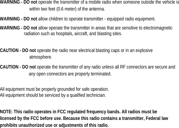   WARNING - DO not operate the transmitter of a mobile radio when someone outside the vehicle is within two feet (0.6 meter) of the antenna.   WARNING - DO not allow children to operate transmitter - equipped radio equipment.   WARNING - DO not allow operate the transmitter in areas that are sensitive to electromagnetic radiation such as hospitals, aircraft, and blasting sites.  CAUTION - DO not operate the radio near electrical blasting caps or in an explosive atmosphere.  CAUTION - DO not operate the transmitter of any radio unless all RF connectors are secure and any open connectors are properly terminated.    All equipment must be properly grounded for safe operation.   All equipment should be serviced by a qualified technician.    NOTE: This radio operates in FCC regulated frequency bands. All radios must be licensed by the FCC before use. Because this radio contains a transmitter, Federal law prohibits unauthorized use or adjustments of this radio.                   