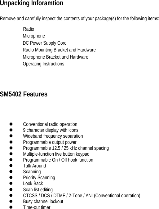    Unpacking Inforamtion  Remove and carefully inspect the contents of your package(s) for the following items:   Radio                                                   Microphone                                                     DC Power Supply Cord                                                 Radio Mounting Bracket and Hardware                                        Microphone Bracket and Hardware                                 Operating Instructions SM5402 Features   z Conventional radio operation   z 9 character display with icons   z Wideband frequency separation   z Programmable output power   z Programmable 12.5 / 25 kHz channel spacing   z Multiple-function five button keypad   z Programmable On / Off hook function   z Talk Around   z Scanning  z Priority Scanning   z Look Back   z Scan list editing   z CTCSS / DCS / DTMF / 2-Tone / ANI (Conventional operation)   z Busy channel lockout   z Time-out timer        