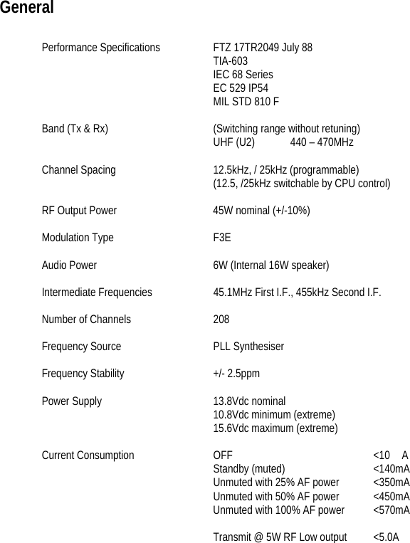    General  Performance Specifications  FTZ 17TR2049 July 88 TIA-603 IEC 68 Series EC 529 IP54 MIL STD 810 F  Band (Tx &amp; Rx)    (Switching range without retuning) UHF (U2)          440 – 470MHz  Channel Spacing    12.5kHz, / 25kHz (programmable)         (12.5, /25kHz switchable by CPU control)  RF Output Power    45W nominal (+/-10%)  Modulation Type    F3E  Audio Power      6W (Internal 16W speaker)  Intermediate Frequencies    45.1MHz First I.F., 455kHz Second I.F.  Number of Channels    208    Frequency Source    PLL Synthesiser  Frequency Stability    +/- 2.5ppm  Power Supply   13.8Vdc nominal      10.8Vdc minimum (extreme)     15.6Vdc maximum (extreme)  Current Consumption  OFF   &lt;10　A     Standby (muted)   &lt;140mA         Unmuted with 25% AF power  &lt;350mA         Unmuted with 50% AF power  &lt;450mA                Unmuted with 100% AF power  &lt;570mA          Transmit @ 5W RF Low output  &lt;5.0A 