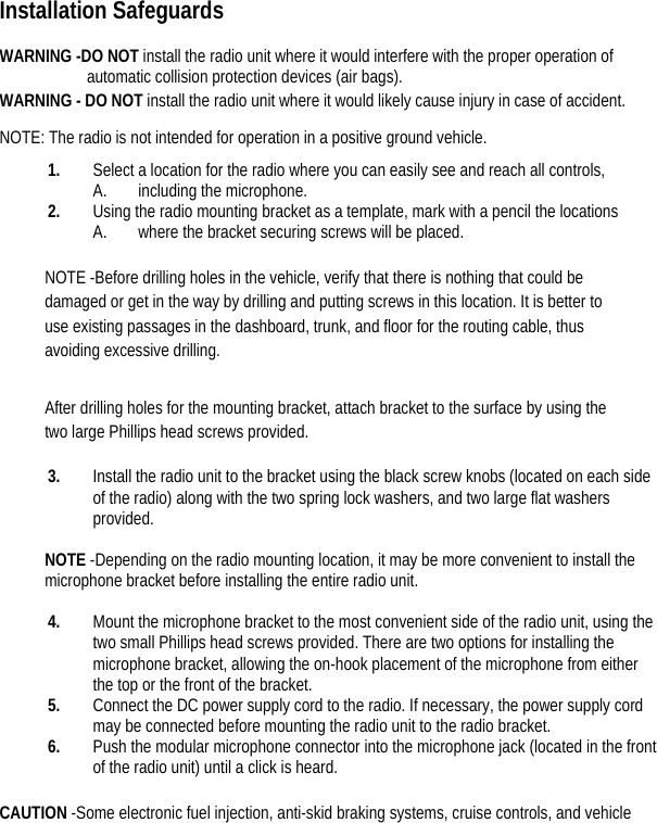     Installation Safeguards  WARNING -DO NOT install the radio unit where it would interfere with the proper operation of automatic collision protection devices (air bags).   WARNING - DO NOT install the radio unit where it would likely cause injury in case of accident.   NOTE: The radio is not intended for operation in a positive ground vehicle.   1. Select a location for the radio where you can easily see and reach all controls, A. including the microphone.   2. Using the radio mounting bracket as a template, mark with a pencil the locations   A. where the bracket securing screws will be placed.    NOTE -Before drilling holes in the vehicle, verify that there is nothing that could be damaged or get in the way by drilling and putting screws in this location. It is better to use existing passages in the dashboard, trunk, and floor for the routing cable, thus avoiding excessive drilling.   After drilling holes for the mounting bracket, attach bracket to the surface by using the two large Phillips head screws provided.   3. Install the radio unit to the bracket using the black screw knobs (located on each side of the radio) along with the two spring lock washers, and two large flat washers provided.   NOTE -Depending on the radio mounting location, it may be more convenient to install the microphone bracket before installing the entire radio unit.    4. Mount the microphone bracket to the most convenient side of the radio unit, using the two small Phillips head screws provided. There are two options for installing the microphone bracket, allowing the on-hook placement of the microphone from either the top or the front of the bracket.   5. Connect the DC power supply cord to the radio. If necessary, the power supply cord may be connected before mounting the radio unit to the radio bracket.   6. Push the modular microphone connector into the microphone jack (located in the front of the radio unit) until a click is heard.    CAUTION -Some electronic fuel injection, anti-skid braking systems, cruise controls, and vehicle 