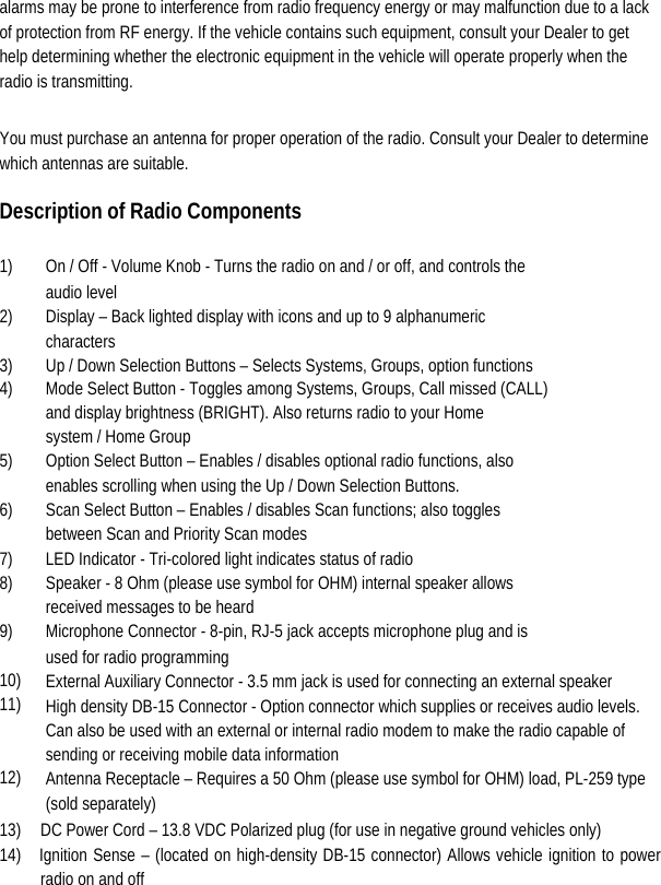  alarms may be prone to interference from radio frequency energy or may malfunction due to a lack of protection from RF energy. If the vehicle contains such equipment, consult your Dealer to get help determining whether the electronic equipment in the vehicle will operate properly when the radio is transmitting.   You must purchase an antenna for proper operation of the radio. Consult your Dealer to determine which antennas are suitable.   Description of Radio Components   1)    On / Off - Volume Knob - Turns the radio on and / or off, and controls the    audio level   2)    Display – Back lighted display with icons and up to 9 alphanumeric    characters  3)    Up / Down Selection Buttons – Selects Systems, Groups, option functions   4)    Mode Select Button - Toggles among Systems, Groups, Call missed (CALL)     and display brightness (BRIGHT). Also returns radio to your Home     system / Home Group   5)    Option Select Button – Enables / disables optional radio functions, also     enables scrolling when using the Up / Down Selection Buttons.   6)    Scan Select Button – Enables / disables Scan functions; also toggles     between Scan and Priority Scan modes   7)    LED Indicator - Tri-colored light indicates status of radio   8)    Speaker - 8 Ohm (please use symbol for OHM) internal speaker allows     received messages to be heard   9)    Microphone Connector - 8-pin, RJ-5 jack accepts microphone plug and is    used for radio programming   10)  External Auxiliary Connector - 3.5 mm jack is used for connecting an external speaker 11)  High density DB-15 Connector - Option connector which supplies or receives audio levels.  Can also be used with an external or internal radio modem to make the radio capable of    sending or receiving mobile data information 12)  Antenna Receptacle – Requires a 50 Ohm (please use symbol for OHM) load, PL-259 type  (sold separately) 13)  DC Power Cord – 13.8 VDC Polarized plug (for use in negative ground vehicles only)   14)  Ignition Sense – (located on high-density DB-15 connector) Allows vehicle ignition to power radio on and off   