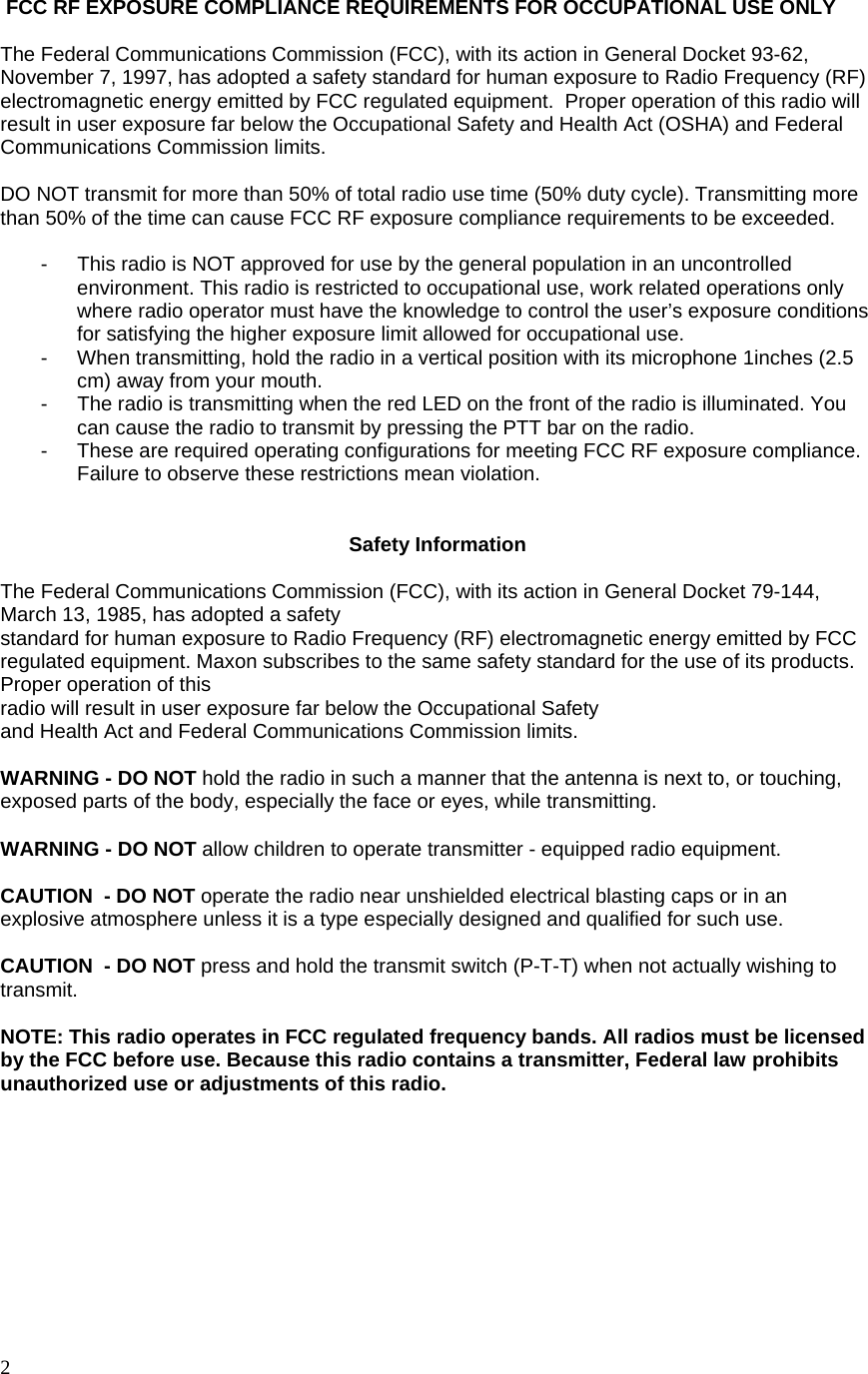  2  FCC RF EXPOSURE COMPLIANCE REQUIREMENTS FOR OCCUPATIONAL USE ONLY  The Federal Communications Commission (FCC), with its action in General Docket 93-62, November 7, 1997, has adopted a safety standard for human exposure to Radio Frequency (RF) electromagnetic energy emitted by FCC regulated equipment.  Proper operation of this radio will result in user exposure far below the Occupational Safety and Health Act (OSHA) and Federal Communications Commission limits.   DO NOT transmit for more than 50% of total radio use time (50% duty cycle). Transmitting more than 50% of the time can cause FCC RF exposure compliance requirements to be exceeded.  -  This radio is NOT approved for use by the general population in an uncontrolled environment. This radio is restricted to occupational use, work related operations only where radio operator must have the knowledge to control the user’s exposure conditions for satisfying the higher exposure limit allowed for occupational use. -  When transmitting, hold the radio in a vertical position with its microphone 1inches (2.5 cm) away from your mouth. -  The radio is transmitting when the red LED on the front of the radio is illuminated. You can cause the radio to transmit by pressing the PTT bar on the radio. -  These are required operating configurations for meeting FCC RF exposure compliance. Failure to observe these restrictions mean violation. 　  Safety Information  The Federal Communications Commission (FCC), with its action in General Docket 79-144, March 13, 1985, has adopted a safety  standard for human exposure to Radio Frequency (RF) electromagnetic energy emitted by FCC regulated equipment. Maxon subscribes to the same safety standard for the use of its products. Proper operation of this  radio will result in user exposure far below the Occupational Safety  and Health Act and Federal Communications Commission limits.  WARNING - DO NOT hold the radio in such a manner that the antenna is next to, or touching, exposed parts of the body, especially the face or eyes, while transmitting.  WARNING - DO NOT allow children to operate transmitter - equipped radio equipment.  CAUTION  - DO NOT operate the radio near unshielded electrical blasting caps or in an explosive atmosphere unless it is a type especially designed and qualified for such use.  CAUTION  - DO NOT press and hold the transmit switch (P-T-T) when not actually wishing to transmit.  NOTE: This radio operates in FCC regulated frequency bands. All radios must be licensed by the FCC before use. Because this radio contains a transmitter, Federal law prohibits unauthorized use or adjustments of this radio.         