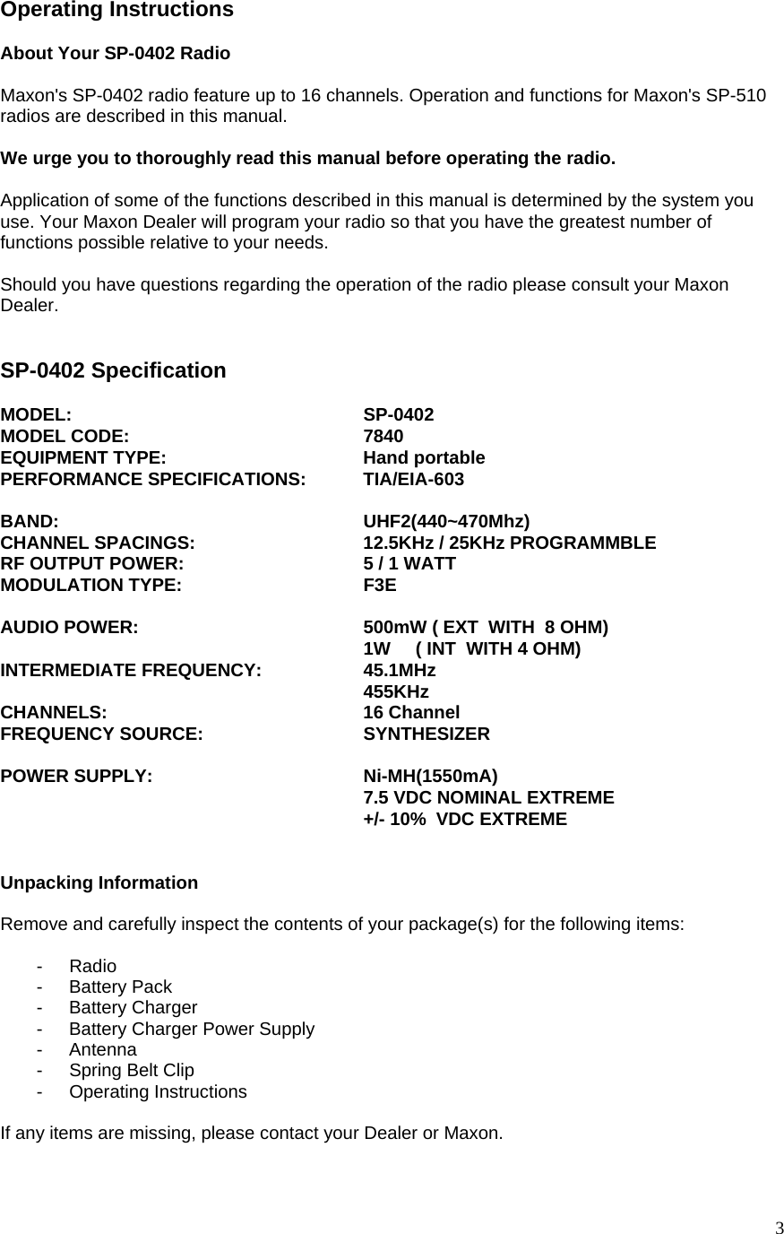  3Operating Instructions  About Your SP-0402 Radio  Maxon&apos;s SP-0402 radio feature up to 16 channels. Operation and functions for Maxon&apos;s SP-510 radios are described in this manual.  We urge you to thoroughly read this manual before operating the radio.  Application of some of the functions described in this manual is determined by the system you use. Your Maxon Dealer will program your radio so that you have the greatest number of functions possible relative to your needs.  Should you have questions regarding the operation of the radio please consult your Maxon Dealer.   SP-0402 Specification   MODEL:     SP-0402 MODEL CODE:    7840 EQUIPMENT TYPE:   Hand portable PERFORMANCE SPECIFICATIONS:  TIA/EIA-603              BAND:     UHF2(440~470Mhz) CHANNEL SPACINGS:      12.5KHz / 25KHz PROGRAMMBLE  RF OUTPUT POWER:      5 / 1 WATT  MODULATION TYPE:   F3E  AUDIO POWER:       500mW ( EXT  WITH  8 OHM)           1W     ( INT  WITH 4 OHM) INTERMEDIATE FREQUENCY:    45.1MHz      455KHz CHANNELS:    16 Channel  FREQUENCY SOURCE:   SYNTHESIZER   POWER SUPPLY:   Ni-MH(1550mA)      7.5 VDC NOMINAL EXTREME      +/- 10%  VDC EXTREME   Unpacking Information  Remove and carefully inspect the contents of your package(s) for the following items:  - Radio  - Battery Pack - Battery Charger -  Battery Charger Power Supply - Antenna -  Spring Belt Clip - Operating Instructions   If any items are missing, please contact your Dealer or Maxon.   