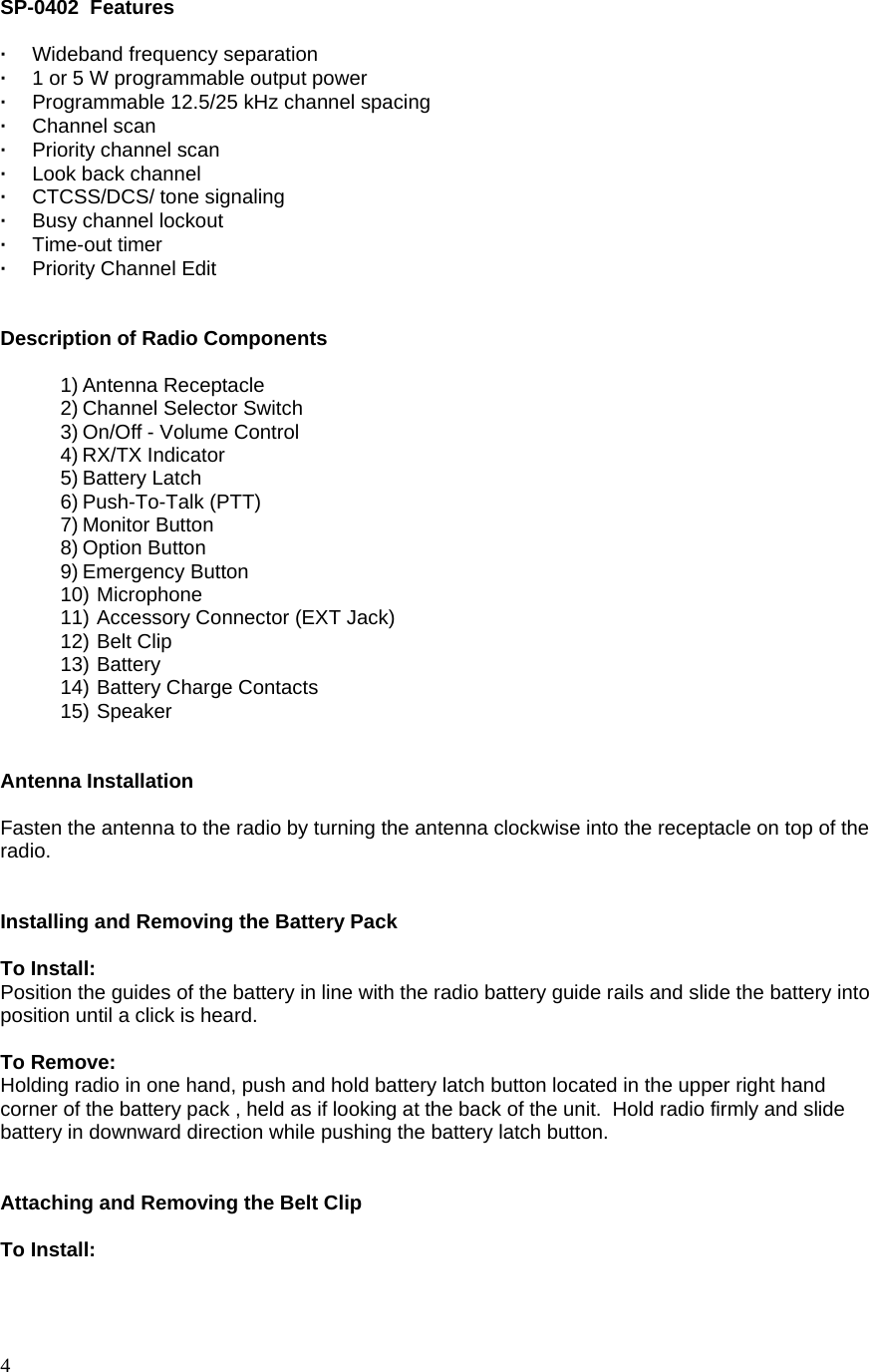  4 SP-0402  Features  ·  Wideband frequency separation ·  1 or 5 W programmable output power   ·  Programmable 12.5/25 kHz channel spacing · Channel scan ·  Priority channel scan ·   Look back channel ·   CTCSS/DCS/ tone signaling ·  Busy channel lockout · Time-out timer · Priority Channel Edit   Description of Radio Components  1) Antenna Receptacle 2) Channel Selector Switch 3) On/Off - Volume Control 4) RX/TX Indicator 5) Battery Latch 6) Push-To-Talk (PTT) 7) Monitor Button 8) Option Button 9) Emergency Button 10) Microphone 11) Accessory Connector (EXT Jack) 12) Belt Clip 13) Battery 14) Battery Charge Contacts 15) Speaker   Antenna Installation  Fasten the antenna to the radio by turning the antenna clockwise into the receptacle on top of the radio.   Installing and Removing the Battery Pack  To Install: Position the guides of the battery in line with the radio battery guide rails and slide the battery into position until a click is heard.  To Remove: Holding radio in one hand, push and hold battery latch button located in the upper right hand corner of the battery pack , held as if looking at the back of the unit.  Hold radio firmly and slide battery in downward direction while pushing the battery latch button.   Attaching and Removing the Belt Clip  To Install: 