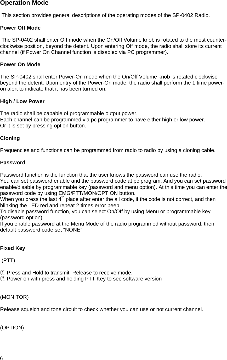  6 Operation Mode   This section provides general descriptions of the operating modes of the SP-0402 Radio.  Power Off Mode   The SP-0402 shall enter Off mode when the On/Off Volume knob is rotated to the most counter-clockwise position, beyond the detent. Upon entering Off mode, the radio shall store its current channel (if Power On Channel function is disabled via PC programmer).  Power On Mode  The SP-0402 shall enter Power-On mode when the On/Off Volume knob is rotated clockwise beyond the detent. Upon entry of the Power-On mode, the radio shall perform the 1 time power-on alert to indicate that it has been turned on.   High / Low Power   The radio shall be capable of programmable output power. Each channel can be programmed via pc programmer to have either high or low power. Or it is set by pressing option button.  Cloning   Frequencies and functions can be programmed from radio to radio by using a cloning cable.  Password  Password function is the function that the user knows the password can use the radio. You can set password enable and the password code at pc program. And you can set password enable/disable by programmable key (password and menu option). At this time you can enter the password code by using EMG/PTT/MON/OPTION button. When you press the last 4th place after enter the all code, if the code is not correct, and then blinking the LED red and repeat 2 times error beep. To disable password function, you can select On/Off by using Menu or programmable key (password option). If you enable password at the Menu Mode of the radio programmed without password, then default password code set “NONE”   Fixed Key   (PTT)   ①Press and Hold to transmit. Release to receive mode.   ②Power on with press and holding PTT Key to see software version   (MONITOR)  Release squelch and tone circuit to check whether you can use or not current channel.   (OPTION)  