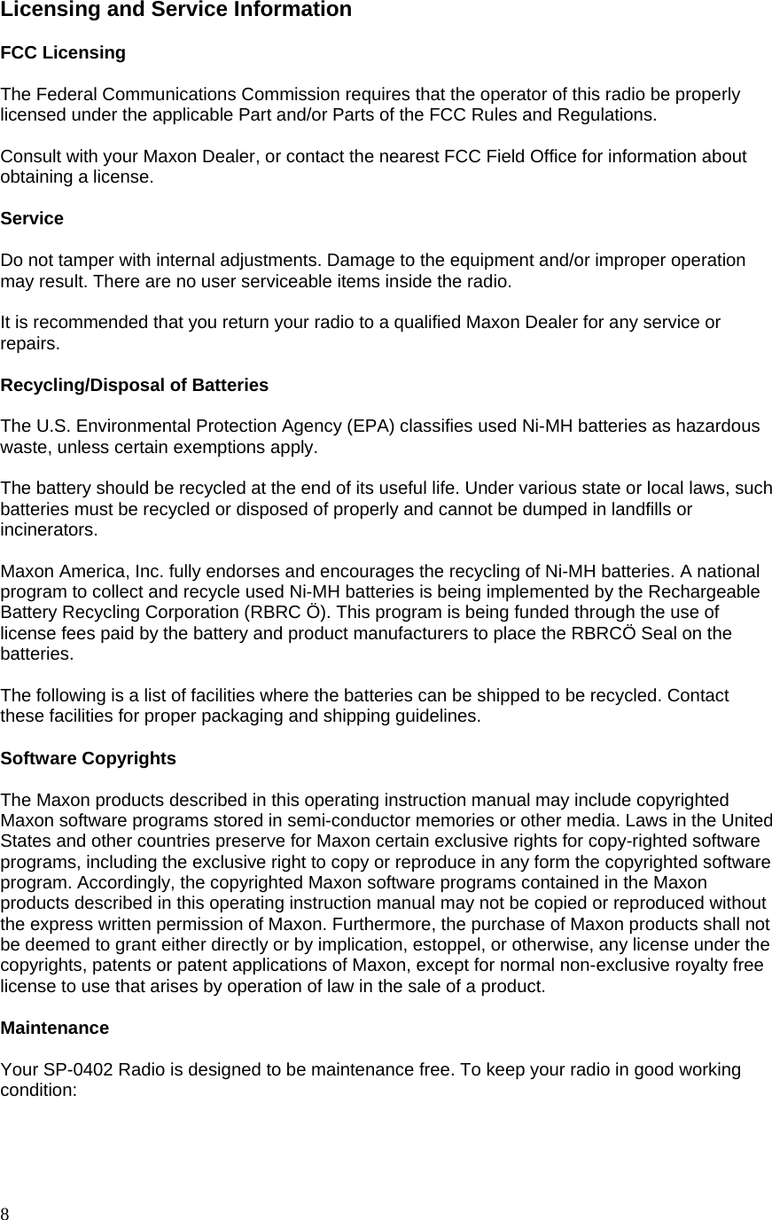  8 Licensing and Service Information  FCC Licensing  The Federal Communications Commission requires that the operator of this radio be properly licensed under the applicable Part and/or Parts of the FCC Rules and Regulations.  Consult with your Maxon Dealer, or contact the nearest FCC Field Office for information about obtaining a license.  Service  Do not tamper with internal adjustments. Damage to the equipment and/or improper operation may result. There are no user serviceable items inside the radio.  It is recommended that you return your radio to a qualified Maxon Dealer for any service or repairs.  Recycling/Disposal of Batteries  The U.S. Environmental Protection Agency (EPA) classifies used Ni-MH batteries as hazardous waste, unless certain exemptions apply.  The battery should be recycled at the end of its useful life. Under various state or local laws, such batteries must be recycled or disposed of properly and cannot be dumped in landfills or incinerators.  Maxon America, Inc. fully endorses and encourages the recycling of Ni-MH batteries. A national program to collect and recycle used Ni-MH batteries is being implemented by the Rechargeable Battery Recycling Corporation (RBRC Ö). This program is being funded through the use of license fees paid by the battery and product manufacturers to place the RBRCÖ Seal on the batteries.  The following is a list of facilities where the batteries can be shipped to be recycled. Contact these facilities for proper packaging and shipping guidelines.  Software Copyrights  The Maxon products described in this operating instruction manual may include copyrighted Maxon software programs stored in semi-conductor memories or other media. Laws in the United States and other countries preserve for Maxon certain exclusive rights for copy-righted software programs, including the exclusive right to copy or reproduce in any form the copyrighted software program. Accordingly, the copyrighted Maxon software programs contained in the Maxon products described in this operating instruction manual may not be copied or reproduced without the express written permission of Maxon. Furthermore, the purchase of Maxon products shall not be deemed to grant either directly or by implication, estoppel, or otherwise, any license under the copyrights, patents or patent applications of Maxon, except for normal non-exclusive royalty free license to use that arises by operation of law in the sale of a product.  Maintenance  Your SP-0402 Radio is designed to be maintenance free. To keep your radio in good working condition:  