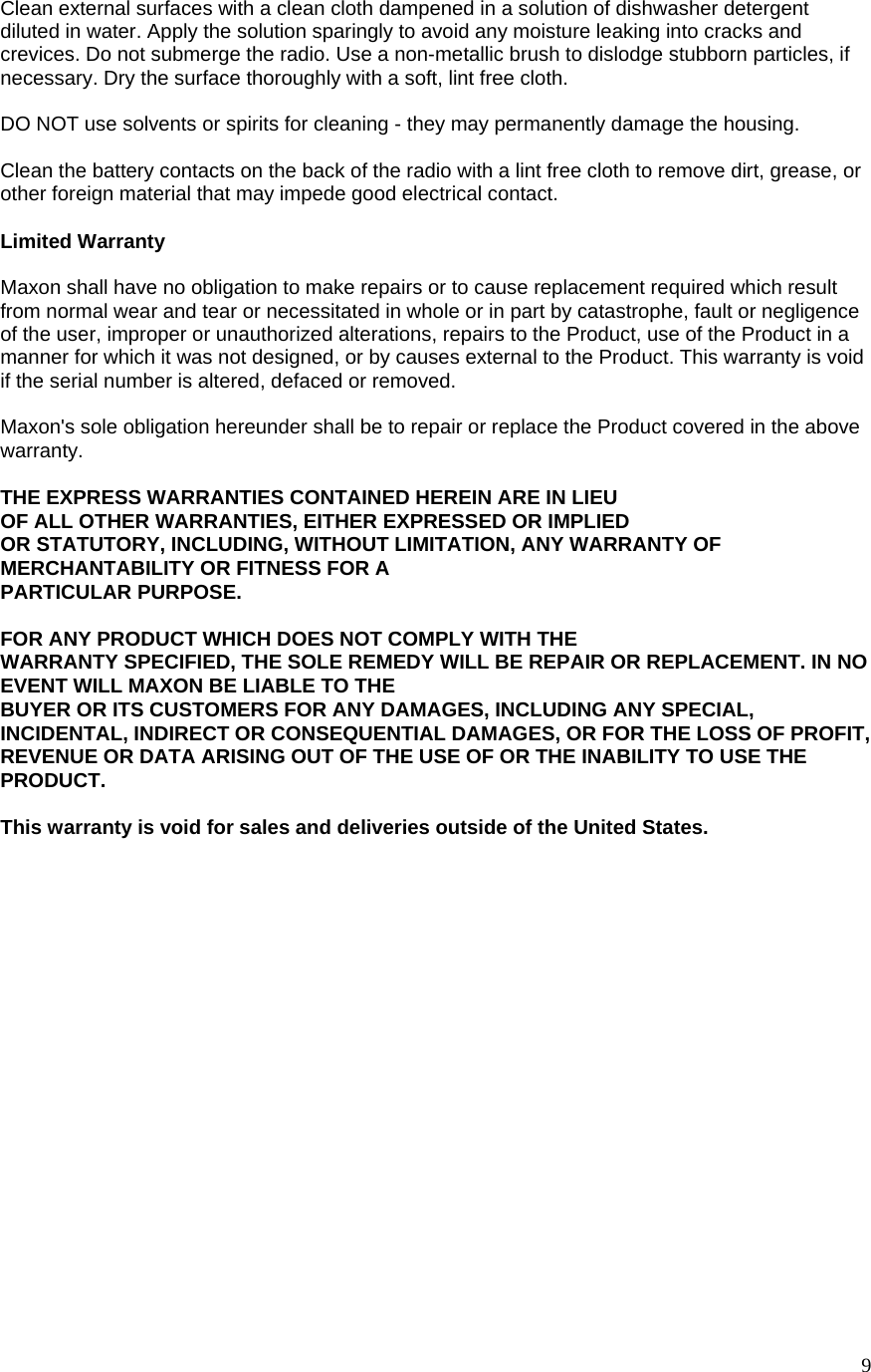  9Clean external surfaces with a clean cloth dampened in a solution of dishwasher detergent diluted in water. Apply the solution sparingly to avoid any moisture leaking into cracks and crevices. Do not submerge the radio. Use a non-metallic brush to dislodge stubborn particles, if necessary. Dry the surface thoroughly with a soft, lint free cloth.  DO NOT use solvents or spirits for cleaning - they may permanently damage the housing.  Clean the battery contacts on the back of the radio with a lint free cloth to remove dirt, grease, or other foreign material that may impede good electrical contact.  Limited Warranty  Maxon shall have no obligation to make repairs or to cause replacement required which result from normal wear and tear or necessitated in whole or in part by catastrophe, fault or negligence of the user, improper or unauthorized alterations, repairs to the Product, use of the Product in a manner for which it was not designed, or by causes external to the Product. This warranty is void if the serial number is altered, defaced or removed.  Maxon&apos;s sole obligation hereunder shall be to repair or replace the Product covered in the above warranty.  THE EXPRESS WARRANTIES CONTAINED HEREIN ARE IN LIEU  OF ALL OTHER WARRANTIES, EITHER EXPRESSED OR IMPLIED  OR STATUTORY, INCLUDING, WITHOUT LIMITATION, ANY WARRANTY OF MERCHANTABILITY OR FITNESS FOR A  PARTICULAR PURPOSE.  FOR ANY PRODUCT WHICH DOES NOT COMPLY WITH THE WARRANTY SPECIFIED, THE SOLE REMEDY WILL BE REPAIR OR REPLACEMENT. IN NO EVENT WILL MAXON BE LIABLE TO THE  BUYER OR ITS CUSTOMERS FOR ANY DAMAGES, INCLUDING ANY SPECIAL, INCIDENTAL, INDIRECT OR CONSEQUENTIAL DAMAGES, OR FOR THE LOSS OF PROFIT, REVENUE OR DATA ARISING OUT OF THE USE OF OR THE INABILITY TO USE THE PRODUCT.  This warranty is void for sales and deliveries outside of the United States.  