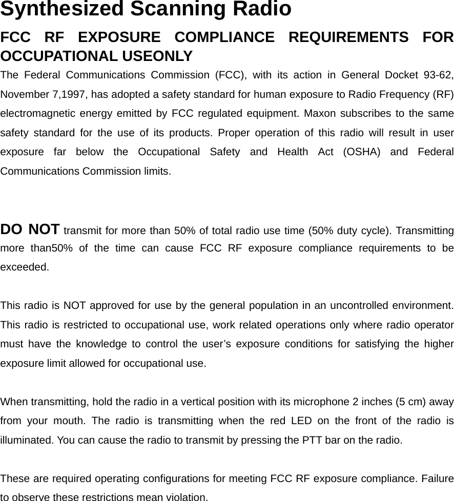 Synthesized Scanning Radio   FCC RF EXPOSURE COMPLIANCE REQUIREMENTS FOR OCCUPATIONAL USEONLY   The Federal Communications Commission (FCC), with its action in General Docket 93-62, November 7,1997, has adopted a safety standard for human exposure to Radio Frequency (RF) electromagnetic energy emitted by FCC regulated equipment. Maxon subscribes to the same safety standard for the use of its products. Proper operation of this radio will result in user exposure far below the Occupational Safety and Health Act (OSHA) and Federal Communications Commission limits.       DO NOT transmit for more than 50% of total radio use time (50% duty cycle). Transmitting more than50% of the time can cause FCC RF exposure compliance requirements to be exceeded.    This radio is NOT approved for use by the general population in an uncontrolled environment. This radio is restricted to occupational use, work related operations only where radio operator must have the knowledge to control the user’s exposure conditions for satisfying the higher exposure limit allowed for occupational use.      When transmitting, hold the radio in a vertical position with its microphone 2 inches (5 cm) away from your mouth. The radio is transmitting when the red LED on the front of the radio is illuminated. You can cause the radio to transmit by pressing the PTT bar on the radio.      These are required operating configurations for meeting FCC RF exposure compliance. Failure to observe these restrictions mean violation. 