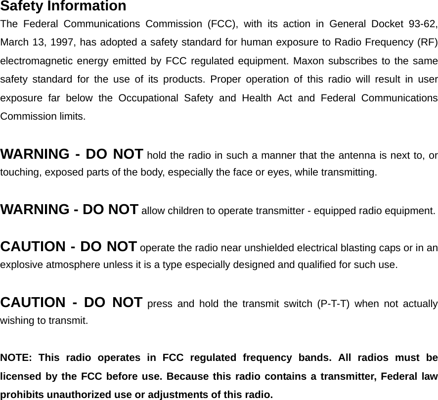 Safety Information   The Federal Communications Commission (FCC), with its action in General Docket 93-62, March 13, 1997, has adopted a safety standard for human exposure to Radio Frequency (RF) electromagnetic energy emitted by FCC regulated equipment. Maxon subscribes to the same safety standard for the use of its products. Proper operation of this radio will result in user exposure far below the Occupational Safety and Health Act and Federal Communications Commission limits.    WARNING - DO NOT hold the radio in such a manner that the antenna is next to, or touching, exposed parts of the body, especially the face or eyes, while transmitting.      WARNING - DO NOT allow children to operate transmitter - equipped radio equipment.      CAUTION - DO NOT operate the radio near unshielded electrical blasting caps or in an explosive atmosphere unless it is a type especially designed and qualified for such use.      CAUTION - DO NOT press and hold the transmit switch (P-T-T) when not actually wishing to transmit.      NOTE: This radio operates in FCC regulated frequency bands. All radios must be licensed by the FCC before use. Because this radio contains a transmitter, Federal law prohibits unauthorized use or adjustments of this radio. 