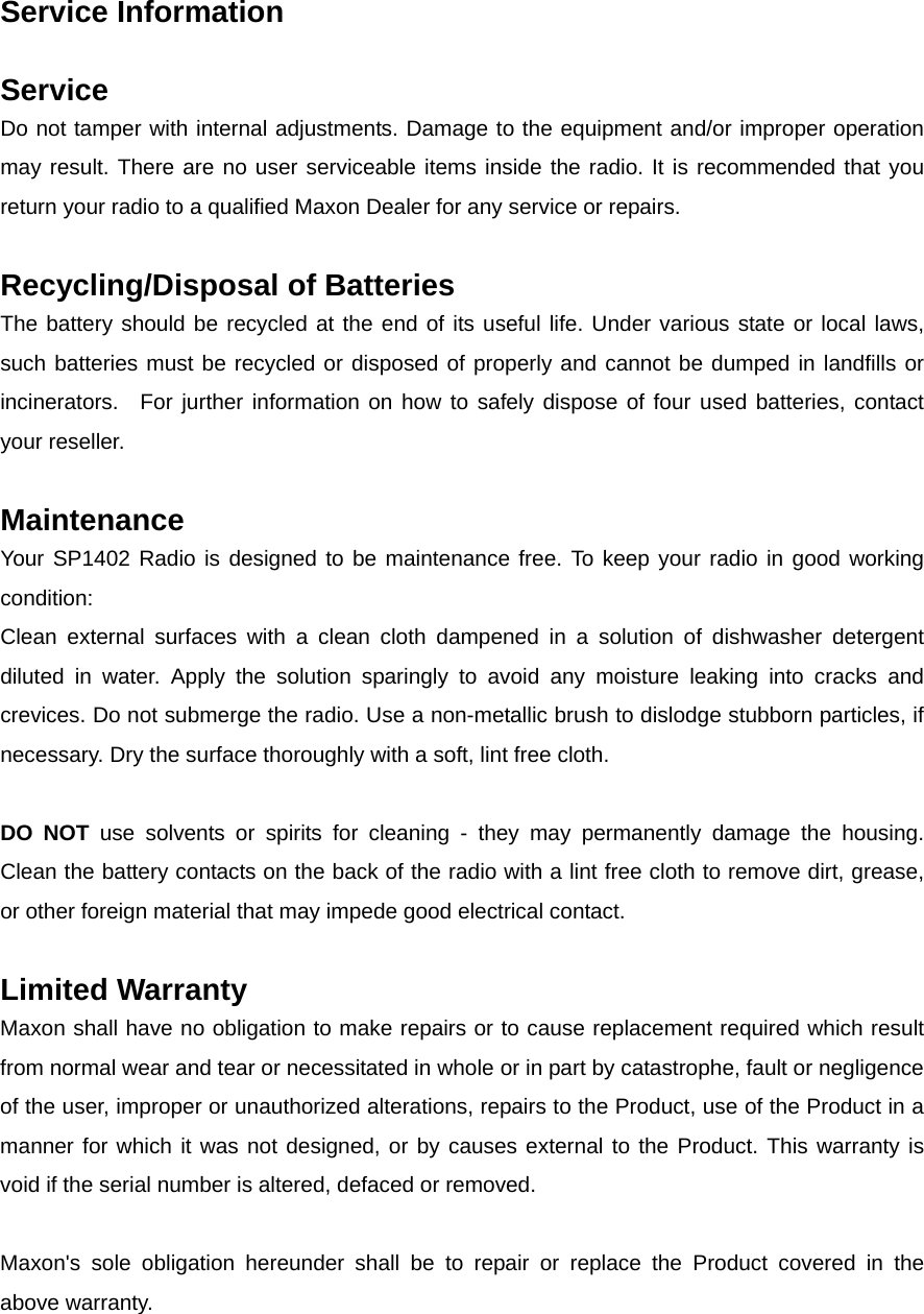 Service Information      Service   Do not tamper with internal adjustments. Damage to the equipment and/or improper operation may result. There are no user serviceable items inside the radio. It is recommended that you return your radio to a qualified Maxon Dealer for any service or repairs.          Recycling/Disposal of Batteries         The battery should be recycled at the end of its useful life. Under various state or local laws, such batteries must be recycled or disposed of properly and cannot be dumped in landfills or incinerators.  For jurther information on how to safely dispose of four used batteries, contact your reseller.        Maintenance    Your SP1402 Radio is designed to be maintenance free. To keep your radio in good working condition:    Clean external surfaces with a clean cloth dampened in a solution of dishwasher detergent diluted in water. Apply the solution sparingly to avoid any moisture leaking into cracks and crevices. Do not submerge the radio. Use a non-metallic brush to dislodge stubborn particles, if necessary. Dry the surface thoroughly with a soft, lint free cloth.          DO NOT use solvents or spirits for cleaning - they may permanently damage the housing.   Clean the battery contacts on the back of the radio with a lint free cloth to remove dirt, grease, or other foreign material that may impede good electrical contact.          Limited Warranty    Maxon shall have no obligation to make repairs or to cause replacement required which result from normal wear and tear or necessitated in whole or in part by catastrophe, fault or negligence of the user, improper or unauthorized alterations, repairs to the Product, use of the Product in a manner for which it was not designed, or by causes external to the Product. This warranty is void if the serial number is altered, defaced or removed.    Maxon&apos;s sole obligation hereunder shall be to repair or replace the Product covered in the above warranty.   