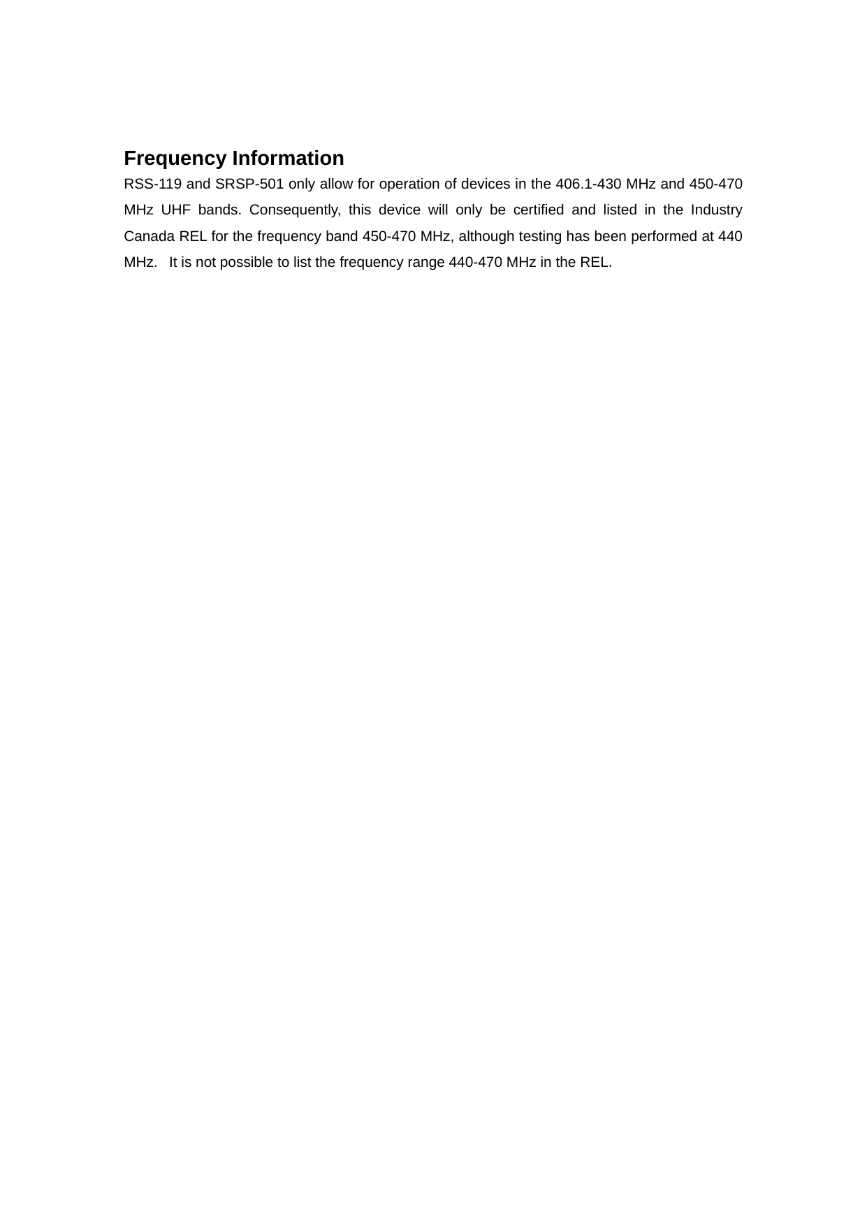 Frequency Information RSS-119 and SRSP-501 only allow for operation of devices in the 406.1-430 MHz and 450-470 MHz UHF bands. Consequently, this device will only be certified and listed in the Industry Canada REL for the frequency band 450-470 MHz, although testing has been performed at 440 MHz.   It is not possible to list the frequency range 440-470 MHz in the REL. 