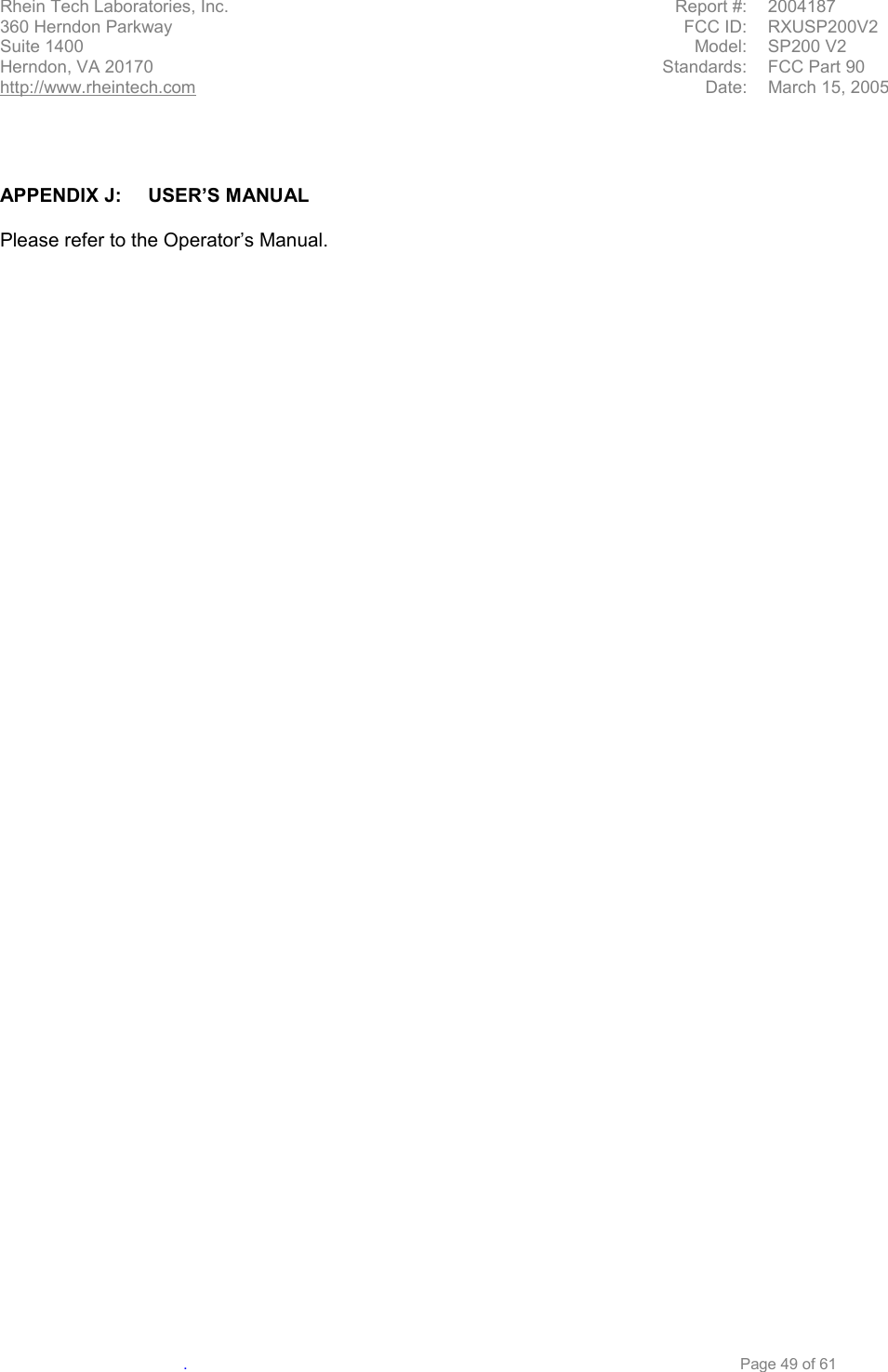  Rhein Tech Laboratories, Inc.   Report #:  2004187 360 Herndon Parkway  FCC ID:  RXUSP200V2 Suite 1400  Model: SP200 V2 Herndon, VA 20170  Standards:  FCC Part 90 http://www.rheintech.com  Date:  March 15, 2005   .     Page 49 of 61    APPENDIX J:  USER’S MANUAL  Please refer to the Operator’s Manual. 