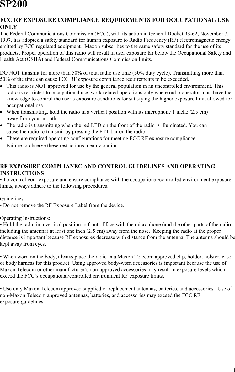    1SP200  FCC RF EXPOSURE COMPLIANCE REQUIREMENTS FOR OCCUPATIONAL USE ONLY The Federal Communications Commission (FCC), with its action in General Docket 93-62, November 7, 1997, has adopted a safety standard for human exposure to Radio Frequency (RF) electromagnetic energy emitted by FCC regulated equipment.  Maxon subscribes to the same safety standard for the use of its products. Proper operation of this radio will result in user exposure far below the Occupational Safety and Health Act (OSHA) and Federal Communications Commission limits.   DO NOT transmit for more than 50% of total radio use time (50% duty cycle). Transmitting more than 50% of the time can cause FCC RF exposure compliance requirements to be exceeded. • This radio is NOT approved for use by the general population in an uncontrolled environment. This radio is restricted to occupational use, work related operations only where radio operator must have the knowledge to control the user’s exposure conditions for satisfying the higher exposure limit allowed for occupational use. • When transmitting, hold the radio in a vertical position with its microphone 1 inche (2.5 cm)        away from your mouth. • The radio is transmitting when the red LED on the front of the radio is illuminated. You can                    cause the radio to transmit by pressing the PTT bar on the radio. • These are required operating configurations for meeting FCC RF exposure compliance.                    Failure to observe these restrictions mean violation.   RF EXPOSURE COMPLIANEC AND CONTROL GUIDELINES AND OPERATING INSTRUCTIONS • To control your exposure and ensure compliance with the occupational/controlled environment exposure limits, always adhere to the following procedures.  Guidelines: • Do not remove the RF Exposure Label from the device.  Operating Instructions: • Hold the radio in a vertical position in front of face with the microphone (and the other parts of the radio, including the antenna) at least one inch (2.5 cm) away from the nose.  Keeping the radio at the proper distance is important because RF exposures decrease with distance from the antenna. The antenna should be kept away from eyes.  • When worn on the body, always place the radio in a Maxon Telecom approved clip, holder, holster, case, or body harness for this product. Using approved body-worn accessories is important because the use of Maxon Telecom or other manufacturer’s non-approved accessories may result in exposure levels which exceed the FCC’s occupational/controlled environment RF exposure limits.  • Use only Maxon Telecom approved supplied or replacement antennas, batteries, and accessories.  Use of non-Maxon Telecom approved antennas, batteries, and accessories may exceed the FCC RF  exposure guidelines. 