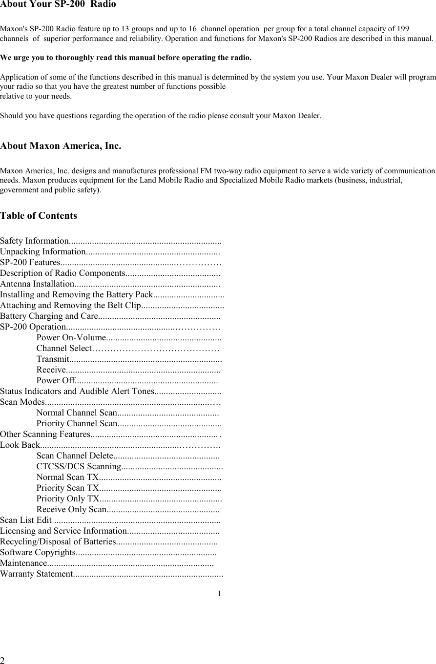   2   About Your SP-200  Radio  Maxon&apos;s SP-200 Radio feature up to 13 groups and up to 16  channel operation  per group for a total channel capacity of 199 channels  of  superior performance and reliability. Operation and functions for Maxon&apos;s SP-200 Radios are described in this manual.  We urge you to thoroughly read this manual before operating the radio.  Application of some of the functions described in this manual is determined by the system you use. Your Maxon Dealer will program your radio so that you have the greatest number of functions possible relative to your needs.  Should you have questions regarding the operation of the radio please consult your Maxon Dealer.   About Maxon America, Inc.  Maxon America, Inc. designs and manufactures professional FM two-way radio equipment to serve a wide variety of communication needs. Maxon produces equipment for the Land Mobile Radio and Specialized Mobile Radio markets (business, industrial, government and public safety).  Table of Contents  Safety Information.................................................................. Unpacking Information.......................................................... SP-200 Features..................................................…………… Description of Radio Components......................................... Antenna Installation............................................................... Installing and Removing the Battery Pack............................... Attaching and Removing the Belt Clip....................................                          Battery Charging and Care..................................................... SP-200 Operation...............................................……………  Power On-Volume..................................................   Channel Select……………………………………   Transmit..................................................................  Receive...................................................................  Power Off.............................................................. Status Indicators and Audible Alert Tones............................. Scan Modes.......................................................................….   Normal Channel Scan............................................   Priority Channel Scan............................................. Other Scanning Features....................................................... .   Look Back............................................................…………..   Scan Channel Delete..............................................  CTCSS/DCS Scanning............................................   Normal Scan TX.....................................................   Priority Scan TX.....................................................   Priority Only TX.....................................................   Receive Only Scan................................................. Scan List Edit ........................................................................ Licensing and Service Information........................................ Recycling/Disposal of Batteries............................................ Software Copyrights............................................................. Maintenance........................................................................ Warranty Statement.................................................................  1  