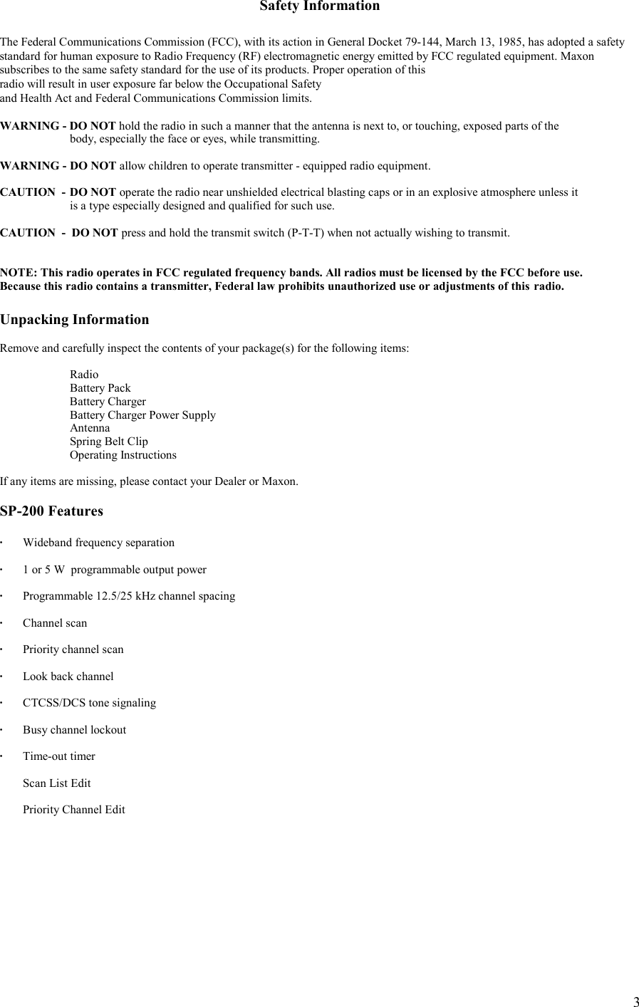    3Safety Information  The Federal Communications Commission (FCC), with its action in General Docket 79-144, March 13, 1985, has adopted a safety  standard for human exposure to Radio Frequency (RF) electromagnetic energy emitted by FCC regulated equipment. Maxon subscribes to the same safety standard for the use of its products. Proper operation of this  radio will result in user exposure far below the Occupational Safety  and Health Act and Federal Communications Commission limits.  WARNING - DO NOT hold the radio in such a manner that the antenna is next to, or touching, exposed parts of the    body, especially the face or eyes, while transmitting.  WARNING -  DO NOT allow children to operate transmitter - equipped radio equipment.  CAUTION  -  DO NOT operate the radio near unshielded electrical blasting caps or in an explosive atmosphere unless it    is a type especially designed and qualified for such use.  CAUTION  -  DO NOT press and hold the transmit switch (P-T-T) when not actually wishing to transmit.   NOTE: This radio operates in FCC regulated frequency bands. All radios must be licensed by the FCC before use.  Because this radio contains a transmitter, Federal law prohibits unauthorized use or adjustments of this  radio.  Unpacking Information  Remove and carefully inspect the contents of your package(s) for the following items:   Radio   Battery Pack  Battery Charger   Battery Charger Power Supply  Antenna   Spring Belt Clip  Operating Instructions  If any items are missing, please contact your Dealer or Maxon.   SP-200 Features  ·  Wideband frequency separation  ·  1 or 5 W  programmable output power    ·  Programmable 12.5/25 kHz channel spacing  · Channel scan  ·  Priority channel scan  ·   Look back channel  ·   CTCSS/DCS tone signaling  ·  Busy channel lockout  · Time-out timer     Scan List Edit    Priority Channel Edit   