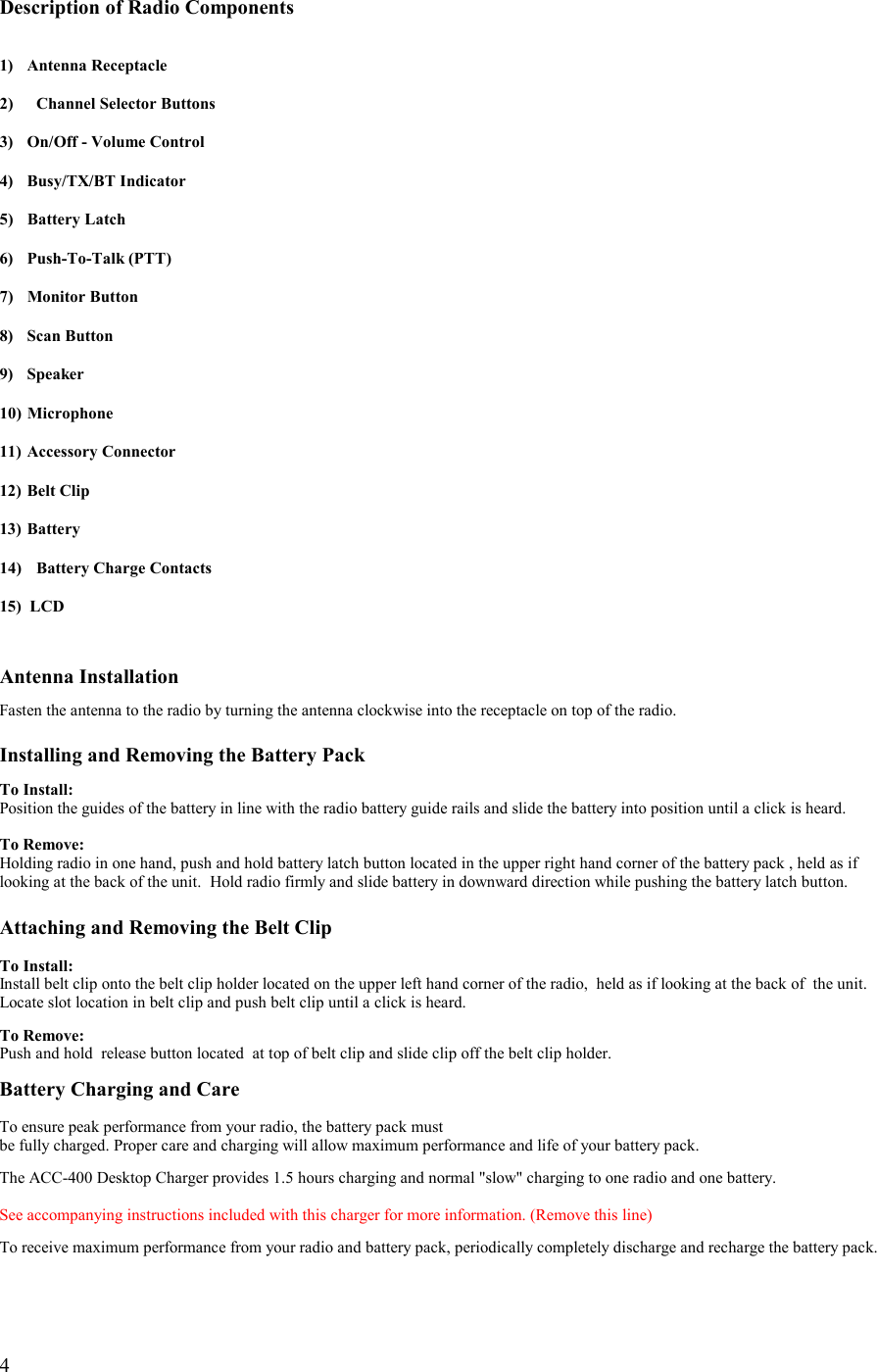   4  Description of Radio Components   1) Antenna Receptacle  2)  Channel Selector Buttons  3)  On/Off - Volume Control  4) Busy/TX/BT Indicator  5) Battery Latch  6) Push-To-Talk (PTT)  7) Monitor Button  8) Scan Button  9) Speaker  10) Microphone  11)  Accessory Connector  12)  Belt Clip  13) Battery  14)  Battery Charge Contacts  15)  LCD   Antenna Installation  Fasten the antenna to the radio by turning the antenna clockwise into the receptacle on top of the radio.  Installing and Removing the Battery Pack  To Install: Position the guides of the battery in line with the radio battery guide rails and slide the battery into position until a click is heard.  To Remove: Holding radio in one hand, push and hold battery latch button located in the upper right hand corner of the battery pack , held as if looking at the back of the unit.  Hold radio firmly and slide battery in downward direction while pushing the battery latch button.  Attaching and Removing the Belt Clip  To Install: Install belt clip onto the belt clip holder located on the upper left hand corner of the radio,  held as if looking at the back of  the unit. Locate slot location in belt clip and push belt clip until a click is heard.   To Remove: Push and hold  release button located  at top of belt clip and slide clip off the belt clip holder.  Battery Charging and Care  To ensure peak performance from your radio, the battery pack must  be fully charged. Proper care and charging will allow maximum performance and life of your battery pack.  The ACC-400 Desktop Charger provides 1.5 hours charging and normal &quot;slow&quot; charging to one radio and one battery.   See accompanying instructions included with this charger for more information. (Remove this line)  To receive maximum performance from your radio and battery pack, periodically completely discharge and recharge the battery pack.     