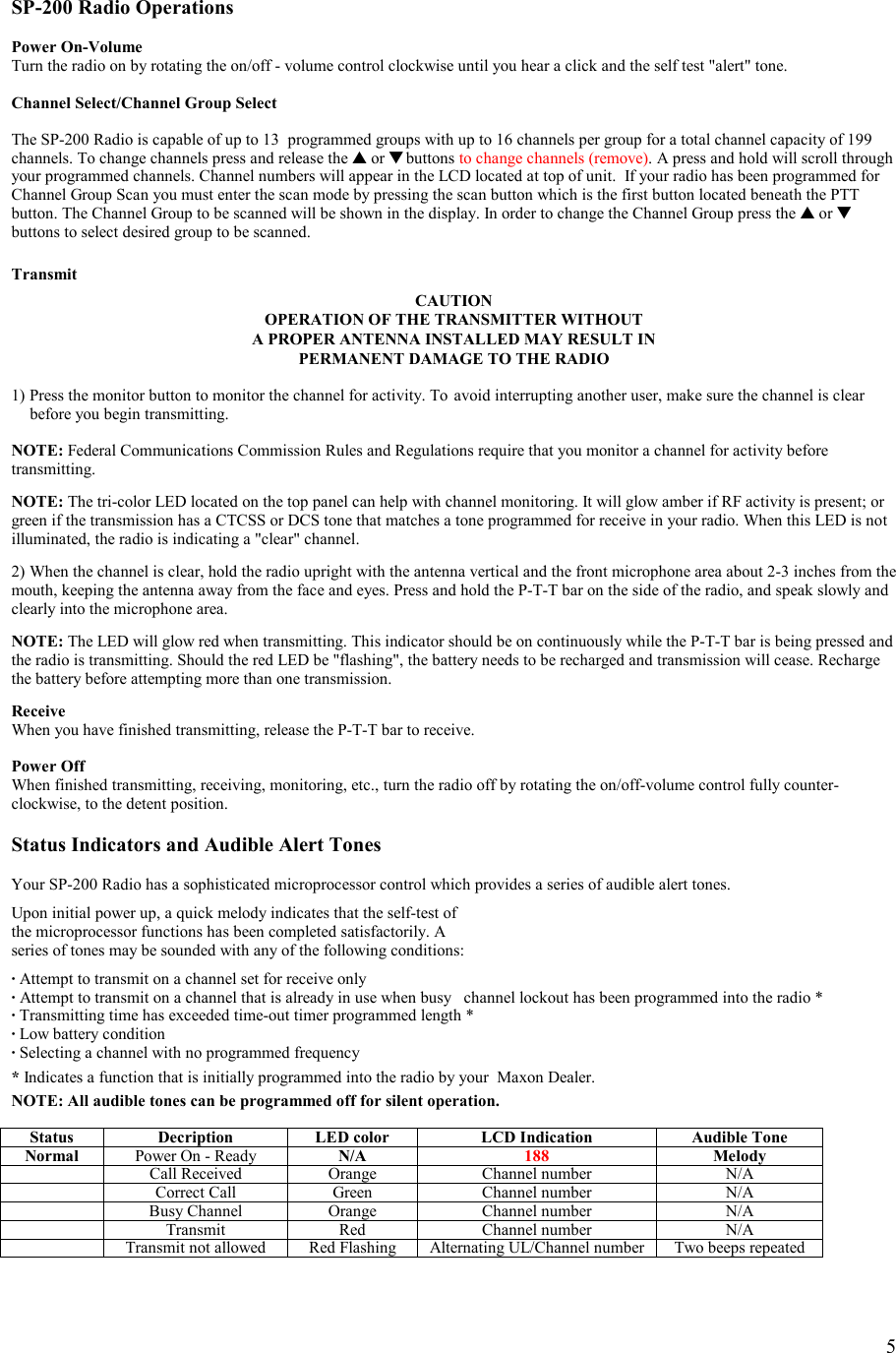    5  SP-200 Radio Operations  Power On-Volume Turn the radio on by rotating the on/off - volume control clockwise until you hear a click and the self test &quot;alert&quot; tone.  Channel Select/Channel Group Select  The SP-200 Radio is capable of up to 13  programmed groups with up to 16 channels per group for a total channel capacity of 199 channels. To change channels press and release the ▲ or ▼ buttons to change channels (remove). A press and hold will scroll through your programmed channels. Channel numbers will appear in the LCD located at top of unit.  If your radio has been programmed for Channel Group Scan you must enter the scan mode by pressing the scan button which is the first button located beneath the PTT button. The Channel Group to be scanned will be shown in the display. In order to change the Channel Group press the ▲ or ▼ buttons to select desired group to be scanned.  Transmit CAUTION OPERATION OF THE TRANSMITTER WITHOUT  A PROPER ANTENNA INSTALLED MAY RESULT IN PERMANENT DAMAGE TO THE RADIO  1) Press the monitor button to monitor the channel for activity. To  avoid interrupting another user, make sure the channel is clear    before you begin transmitting.  NOTE: Federal Communications Commission Rules and Regulations require that you monitor a channel for activity before transmitting.  NOTE: The tri-color LED located on the top panel can help with channel monitoring. It will glow amber if RF activity is present; or green if the transmission has a CTCSS or DCS tone that matches a tone programmed for receive in your radio. When this LED is not illuminated, the radio is indicating a &quot;clear&quot; channel.  2) When the channel is clear, hold the radio upright with the antenna vertical and the front microphone area about 2-3 inches from the mouth, keeping the antenna away from the face and eyes. Press and hold the P-T-T bar on the side of the radio, and speak slowly and clearly into the microphone area.   NOTE: The LED will glow red when transmitting. This indicator should be on continuously while the P-T-T bar is being pressed and the radio is transmitting. Should the red LED be &quot;flashing&quot;, the battery needs to be recharged and transmission will cease. Recharge the battery before attempting more than one transmission.   Receive When you have finished transmitting, release the P-T-T bar to receive.  Power Off When finished transmitting, receiving, monitoring, etc., turn the radio off by rotating the on/off-volume control fully counter-clockwise, to the detent position.  Status Indicators and Audible Alert Tones  Your SP-200 Radio has a sophisticated microprocessor control which provides a series of audible alert tones.  Upon initial power up, a quick melody indicates that the self-test of  the microprocessor functions has been completed satisfactorily. A  series of tones may be sounded with any of the following conditions:  · Attempt to transmit on a channel set for receive only · Attempt to transmit on a channel that is already in use when busy   channel lockout has been programmed into the radio * · Transmitting time has exceeded time-out timer programmed length * · Low battery condition  · Selecting a channel with no programmed frequency   * Indicates a function that is initially programmed into the radio by your  Maxon Dealer.    NOTE: All audible tones can be programmed off for silent operation.  Status  Decription  LED color  LCD Indication  Audible Tone Normal  Power On - Ready  N/A  188  Melody  Call Received  Orange  Channel number  N/A  Correct Call  Green  Channel number  N/A  Busy Channel  Orange  Channel number  N/A  Transmit Red  Channel number  N/A  Transmit not allowed  Red Flashing  Alternating UL/Channel number  Two beeps repeated 