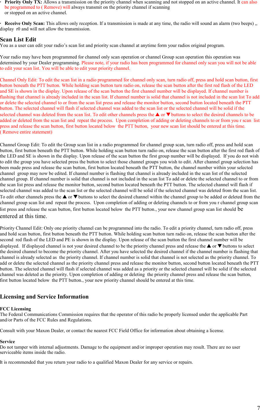    7·   Priority Only TX: Allows a transmission on the priority channel when scanning and not stopped on an active channel. It can also be programmed to ( Remove) will always transmit on the priority channel if scanning      or stopped on an active channel.  ·   Receive Only Scan: This allows only reception. If a transmission is made at any time, the radio will sound an alarm (two beeps) ,, display  r0 and will not allow the transmission.  Scan List Edit You as a user can edit your radio’s scan list and priority scan channel at anytime form your radios original program.  Your radio may have been programmed for channel only scan operation or channel Group scan operation this operation was determined by your Dealer programming. Please note, if your radio has been programmed for channel only scan you will not be able to edit your scan list. You will be able to edit your priority channel.  Channel Only Edit: To edit the scan list in a radio programmed for channel only scan, turn radio off, press and hold scan button, first button beneath the PTT button. While holding scan button turn radio on, release the scan button after the first red flash of the LED and SE is shown in the display. Upon release of the scan button the first channel number will be displayed. If channel number is flashing that channel is already included in the scan list. If channel number is solid that channel is not included in the scan list To add or delete the selected channel to or from the scan list press and release the monitor button, second button located beneath the PTT button. The selected channel will flash if selected channel was added to the scan list or the selected channel will be solid if the selected channel was deleted from the scan list. To edit other channels press the ▲ or ▼ buttons to select the desired channels to be added or deleted from the scan list and  repeat the process.  Upon completion of adding or deleting channels to or from you r scan  list press and release the scan button, first button located below  the PTT button,  your new scan list should be entered at this time.   ( Remove entire statement)   Channel Group Edit: To edit the Group scan list in a radio programmed for channel group scan, turn radio off, press and hold scan button, first button beneath the PTT button. While holding scan button turn radio on, release the scan button after the first red flash of the LED and SE is shown in the display. Upon release of the scan button the first group number will be displayed.  If you do not wish to edit the group you have selected press the button to select those channel groups you wish to edit. After channel group selection has been made press and release the scan button, first button located beneath the PTT button, the channel number within your selected channel  group may now be edited. If channel number is flashing that channel is already included in the scan list of the selected channel group. If channel number is solid that channel is not included in the scan list To add or delete the selected channel to or from the scan list press and release the monitor button, second button located beneath the PTT button. The selected channel will flash if selected channel was added to the scan list or the selected channel will be solid if the selected channel was deleted from the scan list. To edit other channels press the ▲ or ▼ buttons to select the desired channel within the channel group to be added or deleted from the channel group scan list and  repeat the process.  Upon completion of adding or deleting channels to or from you r channel group scan list press and release the scan button, first button located below  the PTT button., your new channel group scan list should be entered at this time.  Priority Channel Edit: Only one priority channel can be programmed into the radio. To edit a priority channel, turn radio off, press and hold scan button, first button beneath the PTT button. While holding scan button turn radio on, release the scan button after the second  red flash of the LED and PE is shown in the display. Upon release of the scan button the first channel number will be displayed.  If displayed channel is not your desired channel to be the priority channel press and release the ▲ or ▼ buttons to select the desired channel to become the priority channel. After you have selected the desired channel if the channel number is flashing that channel is already selected as  the priority channel. If channel number is solid that channel is not selected as the priority channel. To add or delete the selected channel as the priority channel press and release the monitor button, second button located beneath the PTT button. The selected channel will flash if selected channel was added as a priority or the selected channel will be solid if the selected channel was deleted as the priority. Upon completion of adding or deleting  the priority channel press and release the scan button, first button located below  the PTT button., your new priority channel should be entered at this time.   Licensing and Service Information  FCC Licensing The Federal Communications Commission requires that the operator of this radio be properly licensed under the applicable Part and/or Parts of the FCC Rules and Regulations.  Consult with your Maxon Dealer, or contact the nearest FCC Field Office for information about obtaining a license.  Service Do not tamper with internal adjustments. Damage to the equipment and/or improper operation may result. There are no user serviceable items inside the radio.  It is recommended that you return your radio to a qualified Maxon Dealer for any service or repairs. 