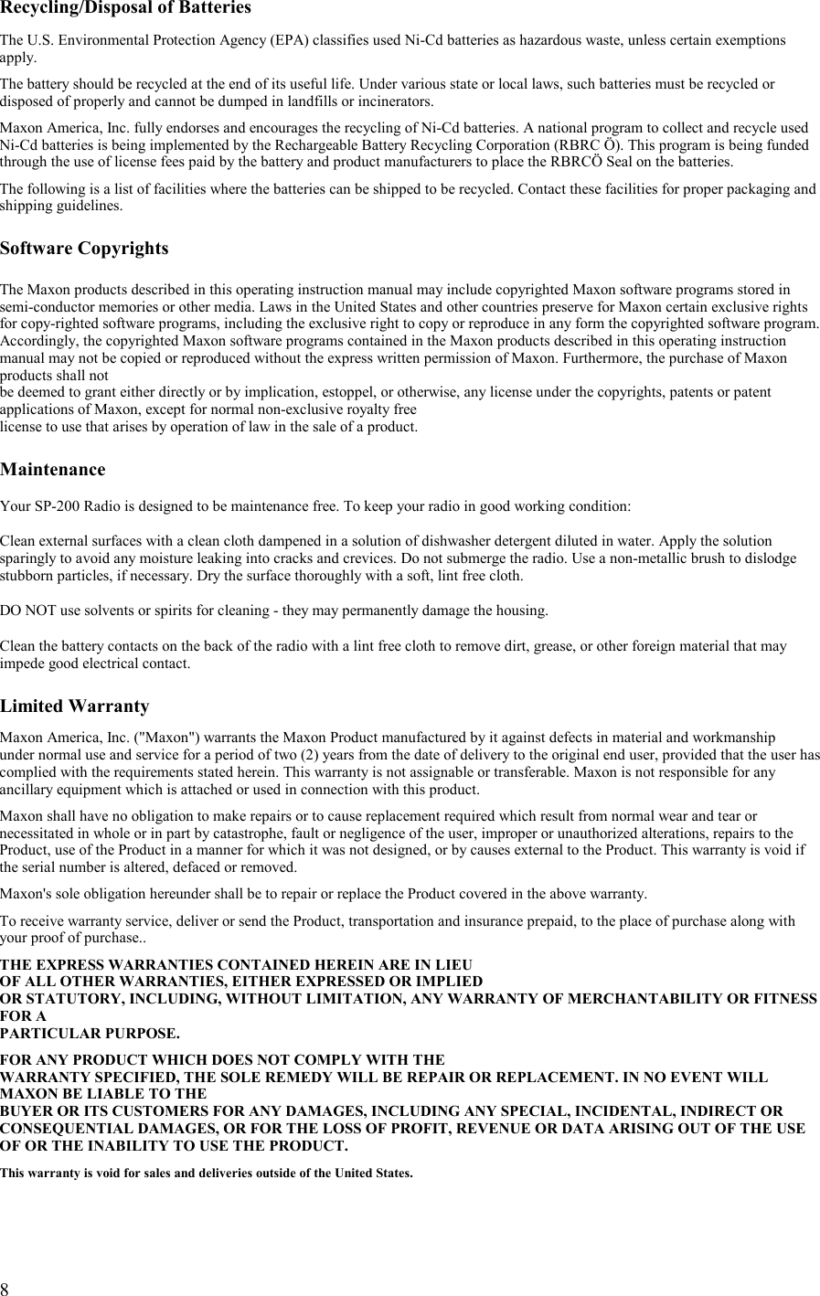   8 Recycling/Disposal of Batteries  The U.S. Environmental Protection Agency (EPA) classifies used Ni-Cd batteries as hazardous waste, unless certain exemptions apply.  The battery should be recycled at the end of its useful life. Under various state or local laws, such batteries must be recycled or disposed of properly and cannot be dumped in landfills or incinerators.  Maxon America, Inc. fully endorses and encourages the recycling of Ni-Cd batteries. A national program to collect and recycle used Ni-Cd batteries is being implemented by the Rechargeable Battery Recycling Corporation (RBRC Ö). This program is being funded through the use of license fees paid by the battery and product manufacturers to place the RBRCÖ Seal on the batteries.  The following is a list of facilities where the batteries can be shipped to be recycled. Contact these facilities for proper packaging and shipping guidelines.  Software Copyrights  The Maxon products described in this operating instruction manual may include copyrighted Maxon software programs stored in semi-conductor memories or other media. Laws in the United States and other countries preserve for Maxon certain exclusive rights for copy-righted software programs, including the exclusive right to copy or reproduce in any form the copyrighted software program. Accordingly, the copyrighted Maxon software programs contained in the Maxon products described in this operating instruction manual may not be copied or reproduced without the express written permission of Maxon. Furthermore, the purchase of Maxon products shall not  be deemed to grant either directly or by implication, estoppel, or otherwise, any license under the copyrights, patents or patent applications of Maxon, except for normal non-exclusive royalty free license to use that arises by operation of law in the sale of a product.  Maintenance  Your SP-200 Radio is designed to be maintenance free. To keep your radio in good working condition:  Clean external surfaces with a clean cloth dampened in a solution of dishwasher detergent diluted in water. Apply the solution sparingly to avoid any moisture leaking into cracks and crevices. Do not submerge the radio. Use a non-metallic brush to dislodge stubborn particles, if necessary. Dry the surface thoroughly with a soft, lint free cloth.  DO NOT use solvents or spirits for cleaning - they may permanently damage the housing.  Clean the battery contacts on the back of the radio with a lint free cloth to remove dirt, grease, or other foreign material that may impede good electrical contact.  Limited Warranty  Maxon America, Inc. (&quot;Maxon&quot;) warrants the Maxon Product manufactured by it against defects in material and workmanship  under normal use and service for a period of two (2) years from the date of delivery to the original end user, provided that the user has complied with the requirements stated herein. This warranty is not assignable or transferable. Maxon is not responsible for any ancillary equipment which is attached or used in connection with this product.  Maxon shall have no obligation to make repairs or to cause replacement required which result from normal wear and tear or necessitated in whole or in part by catastrophe, fault or negligence of the user, improper or unauthorized alterations, repairs to the Product, use of the Product in a manner for which it was not designed, or by causes external to the Product. This warranty is void if the serial number is altered, defaced or removed.  Maxon&apos;s sole obligation hereunder shall be to repair or replace the Product covered in the above warranty.  To receive warranty service, deliver or send the Product, transportation and insurance prepaid, to the place of purchase along with your proof of purchase..  THE EXPRESS WARRANTIES CONTAINED HEREIN ARE IN LIEU  OF ALL OTHER WARRANTIES, EITHER EXPRESSED OR IMPLIED  OR STATUTORY, INCLUDING, WITHOUT LIMITATION, ANY WARRANTY OF MERCHANTABILITY OR FITNESS FOR A  PARTICULAR PURPOSE.  FOR ANY PRODUCT WHICH DOES NOT COMPLY WITH THE WARRANTY SPECIFIED, THE SOLE REMEDY WILL BE REPAIR OR REPLACEMENT. IN NO EVENT WILL MAXON BE LIABLE TO THE  BUYER OR ITS CUSTOMERS FOR ANY DAMAGES, INCLUDING ANY SPECIAL, INCIDENTAL, INDIRECT OR CONSEQUENTIAL DAMAGES, OR FOR THE LOSS OF PROFIT, REVENUE OR DATA ARISING OUT OF THE USE OF OR THE INABILITY TO USE THE PRODUCT.  This warranty is void for sales and deliveries outside of the United States.  