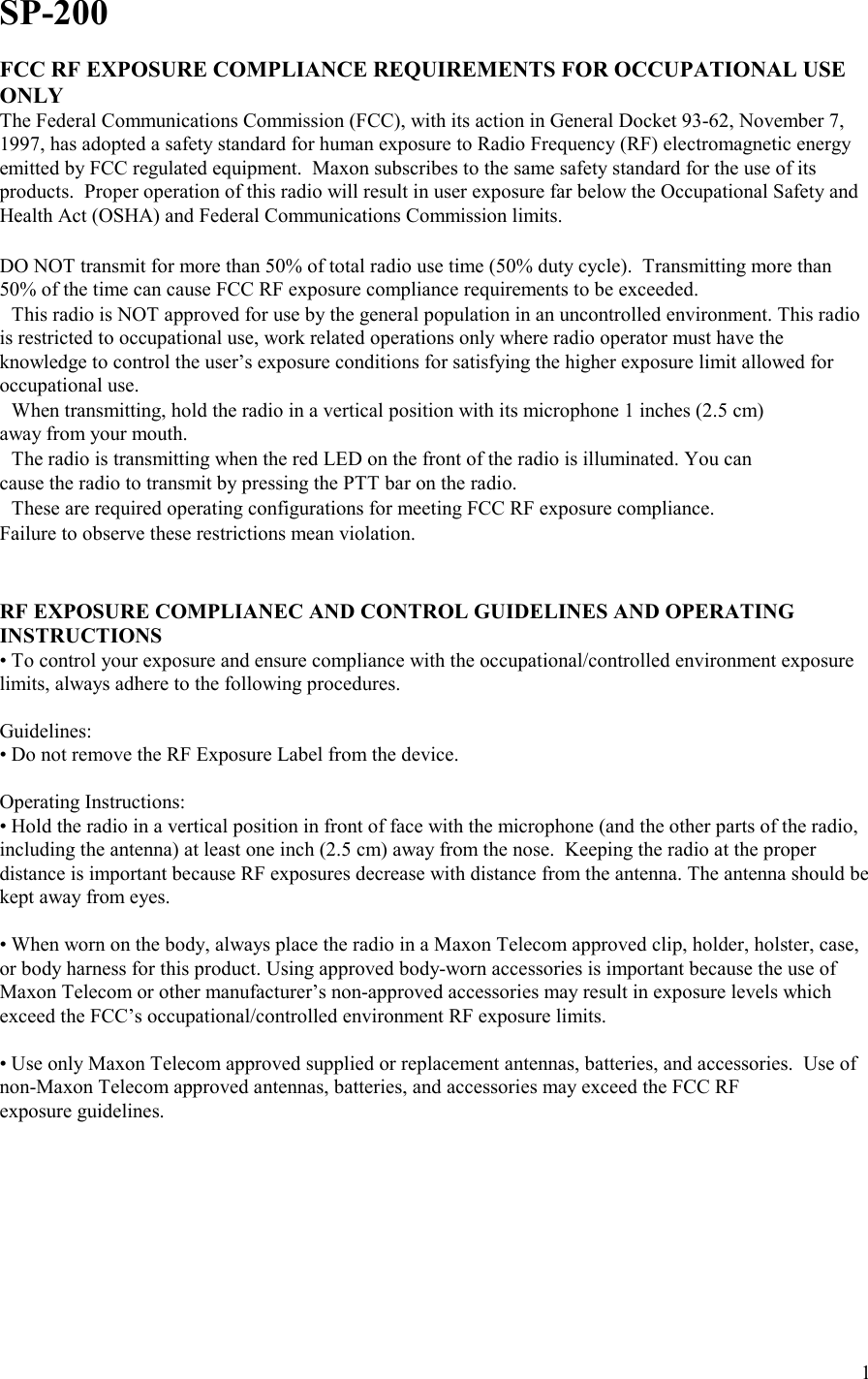    1SP-200  FCC RF EXPOSURE COMPLIANCE REQUIREMENTS FOR OCCUPATIONAL USE ONLY The Federal Communications Commission (FCC), with its action in General Docket 93-62, November 7, 1997, has adopted a safety standard for human exposure to Radio Frequency (RF) electromagnetic energy emitted by FCC regulated equipment.  Maxon subscribes to the same safety standard for the use of its products.  Proper operation of this radio will result in user exposure far below the Occupational Safety and Health Act (OSHA) and Federal Communications Commission limits.   DO NOT transmit for more than 50% of total radio use time (50% duty cycle).  Transmitting more than 50% of the time can cause FCC RF exposure compliance requirements to be exceeded. This radio is NOT approved for use by the general population in an uncontrolled environment. This radio is restricted to occupational use, work related operations only where radio operator must have the knowledge to control the user’s exposure conditions for satisfying the higher exposure limit allowed for occupational use. When transmitting, hold the radio in a vertical position with its microphone 1 inches (2.5 cm) away from your mouth. The radio is transmitting when the red LED on the front of the radio is illuminated. You can cause the radio to transmit by pressing the PTT bar on the radio. These are required operating configurations for meeting FCC RF exposure compliance. Failure to observe these restrictions mean violation.   RF EXPOSURE COMPLIANEC AND CONTROL GUIDELINES AND OPERATING INSTRUCTIONS • To control your exposure and ensure compliance with the occupational/controlled environment exposure limits, always adhere to the following procedures.  Guidelines: • Do not remove the RF Exposure Label from the device.  Operating Instructions: • Hold the radio in a vertical position in front of face with the microphone (and the other parts of the radio, including the antenna) at least one inch (2.5 cm) away from the nose.  Keeping the radio at the proper distance is important because RF exposures decrease with distance from the antenna. The antenna should be kept away from eyes.  • When worn on the body, always place the radio in a Maxon Telecom approved clip, holder, holster, case, or body harness for this product. Using approved body-worn accessories is important because the use of Maxon Telecom or other manufacturer’s non-approved accessories may result in exposure levels which exceed the FCC’s occupational/controlled environment RF exposure limits.  • Use only Maxon Telecom approved supplied or replacement antennas, batteries, and accessories.  Use of non-Maxon Telecom approved antennas, batteries, and accessories may exceed the FCC RF  exposure guidelines.        