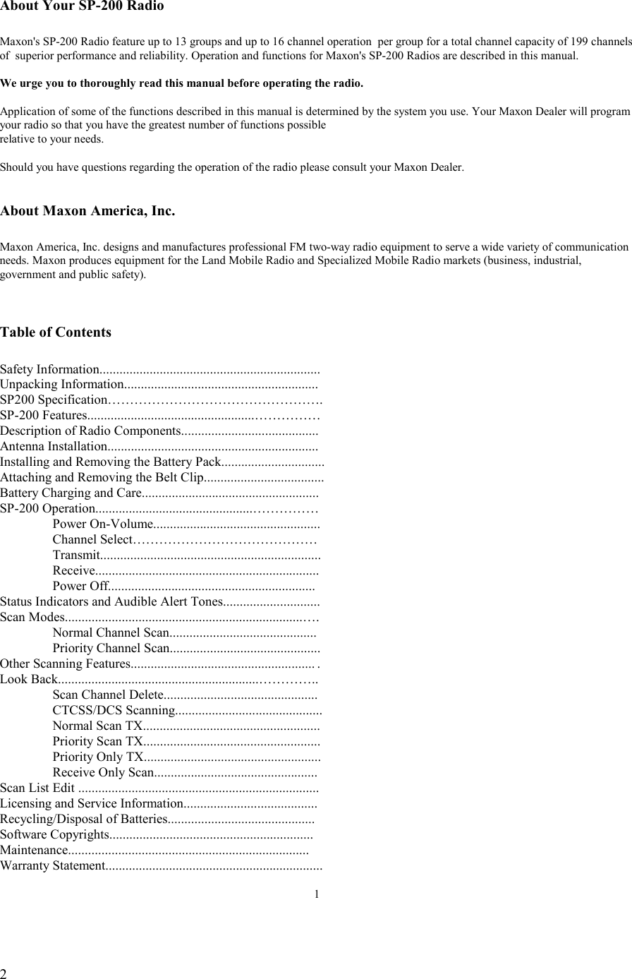   2  About Your SP-200 Radio  Maxon&apos;s SP-200 Radio feature up to 13 groups and up to 16 channel operation  per group for a total channel capacity of 199 channels  of  superior performance and reliability. Operation and functions for Maxon&apos;s SP-200 Radios are described in this manual.  We urge you to thoroughly read this manual before operating the radio.  Application of some of the functions described in this manual is determined by the system you use. Your Maxon Dealer will program your radio so that you have the greatest number of functions possible relative to your needs.  Should you have questions regarding the operation of the radio please consult your Maxon Dealer.   About Maxon America, Inc.  Maxon America, Inc. designs and manufactures professional FM two-way radio equipment to serve a wide variety of communication needs. Maxon produces equipment for the Land Mobile Radio and Specialized Mobile Radio markets (business, industrial, government and public safety).   Table of Contents  Safety Information.................................................................. Unpacking Information.......................................................... SP200 Specification…………………………………………. SP-200 Features..................................................…………… Description of Radio Components......................................... Antenna Installation............................................................... Installing and Removing the Battery Pack............................... Attaching and Removing the Belt Clip....................................                          Battery Charging and Care..................................................... SP-200 Operation...............................................……………  Power On-Volume..................................................   Channel Select……………………………………   Transmit..................................................................  Receive...................................................................  Power Off.............................................................. Status Indicators and Audible Alert Tones............................. Scan Modes.......................................................................….   Normal Channel Scan............................................   Priority Channel Scan............................................. Other Scanning Features....................................................... .   Look Back............................................................…………..   Scan Channel Delete..............................................  CTCSS/DCS Scanning............................................   Normal Scan TX.....................................................   Priority Scan TX.....................................................   Priority Only TX.....................................................   Receive Only Scan................................................. Scan List Edit ........................................................................ Licensing and Service Information........................................ Recycling/Disposal of Batteries............................................ Software Copyrights............................................................. Maintenance........................................................................ Warranty Statement.................................................................  1  