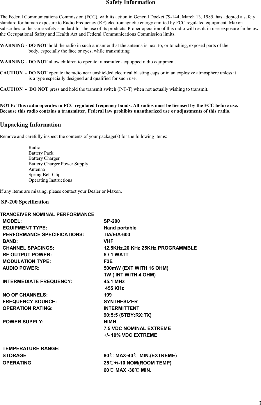    3 Safety Information  The Federal Communications Commission (FCC), with its action in General Docket 79-144, March 13, 1985, has adopted a safety  standard for human exposure to Radio Frequency (RF) electromagnetic energy emitted by FCC regulated equipment. Maxon subscribes to the same safety standard for the use of its products. Proper operation of this radio will result in user exposure far below the Occupational Safety and Health Act and Federal Communications Commission limits.  WARNING - DO NOT hold the radio in such a manner that the antenna is next to, or touching, exposed parts of the    body, especially the face or eyes, while transmitting.  WARNING -  DO NOT allow children to operate transmitter - equipped radio equipment.  CAUTION  -  DO NOT operate the radio near unshielded electrical blasting caps or in an explosive atmosphere unless it    is a type especially designed and qualified for such use.  CAUTION  -  DO NOT press and hold the transmit switch (P-T-T) when not actually wishing to transmit.   NOTE: This radio operates in FCC regulated frequency bands. All radios must be licensed by the FCC before use.  Because this radio contains a transmitter, Federal law prohibits unauthorized use or adjustments of this  radio.  Unpacking Information  Remove and carefully inspect the contents of your package(s) for the following items:   Radio   Battery Pack  Battery Charger   Battery Charger Power Supply  Antenna   Spring Belt Clip  Operating Instructions  If any items are missing, please contact your Dealer or Maxon.       SP-200 Specification  TRANCEIVER NOMINAL PERFORMANCE   MODEL:             SP-200    EQUIPMENT TYPE:          Hand portable   PERFORMANCE SPECIFICATIONS:       TIA/EIA-603     BAND:             VHF    CHANNEL SPACINGS:         12.5KHz,20 KHz 25KHz PROGRAMMBLE    RF OUTPUT POWER:         5 / 1 WATT    MODULATION TYPE:         F3E   AUDIO POWER:           500mW (EXT WITH 16 OHM)                      1W ( INT WITH 4 OHM)   INTERMEDIATE FREQUENCY:        45.1 MHz                 455 KHz   NO OF CHANNELS:          199   FREQUENCY SOURCE:         SYNTHESIZER   OPERATION RATING:         INTERMITTENT                        90:5:5 (STBY:RX:TX)   POWER SUPPLY:           NIMH                      7.5 VDC NOMINAL EXTREME                      +/- 10% VDC EXTREME                             TEMPERATURE RANGE:       STORAGE           80℃℃℃℃ MAX-40℃℃℃℃ MIN.(EXTREME)   OPERATING           25℃℃℃℃+/-10 NOM(ROOM TEMP)                      60℃℃℃℃ MAX -30℃℃℃℃ MIN.         