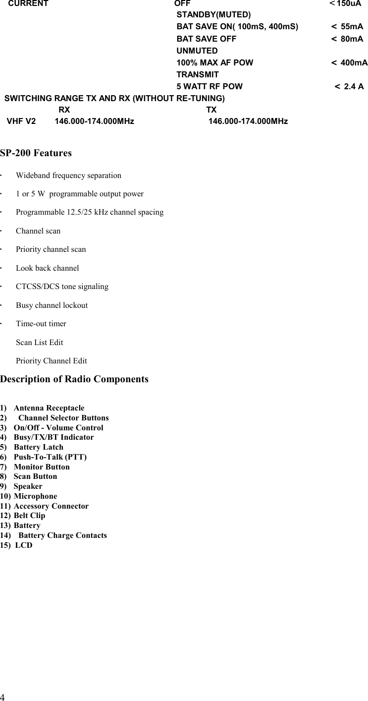   4 CURRENT          OFF    ＜＜＜＜150uA                      STANDBY(MUTED)                          BAT SAVE ON( 100mS, 400mS)  ＜＜＜＜ 55mA               BAT SAVE OFF      ＜＜＜＜ 80mA                      UNMUTED                      100% MAX AF POW          ＜＜＜＜ 400mA                      TRANSMIT                      5 WATT RF POW                        ＜＜＜＜ 2.4 A   SWITCHING RANGE TX AND RX (WITHOUT RE-TUNING)                             RX        TX    VHF V2        146.000-174.000MHz     146.000-174.000MHz   SP-200 Features  ·  Wideband frequency separation  ·  1 or 5 W  programmable output power    ·  Programmable 12.5/25 kHz channel spacing  · Channel scan  ·  Priority channel scan  ·   Look back channel  ·   CTCSS/DCS tone signaling  ·  Busy channel lockout  · Time-out timer     Scan List Edit    Priority Channel Edit  Description of Radio Components   1) Antenna Receptacle 2)  Channel Selector Buttons 3)  On/Off - Volume Control 4) Busy/TX/BT Indicator 5) Battery Latch 6) Push-To-Talk (PTT) 7) Monitor Button 8) Scan Button 9) Speaker 10) Microphone 11)  Accessory Connector 12)  Belt Clip 13) Battery 14)  Battery Charge Contacts 15)  LCD 