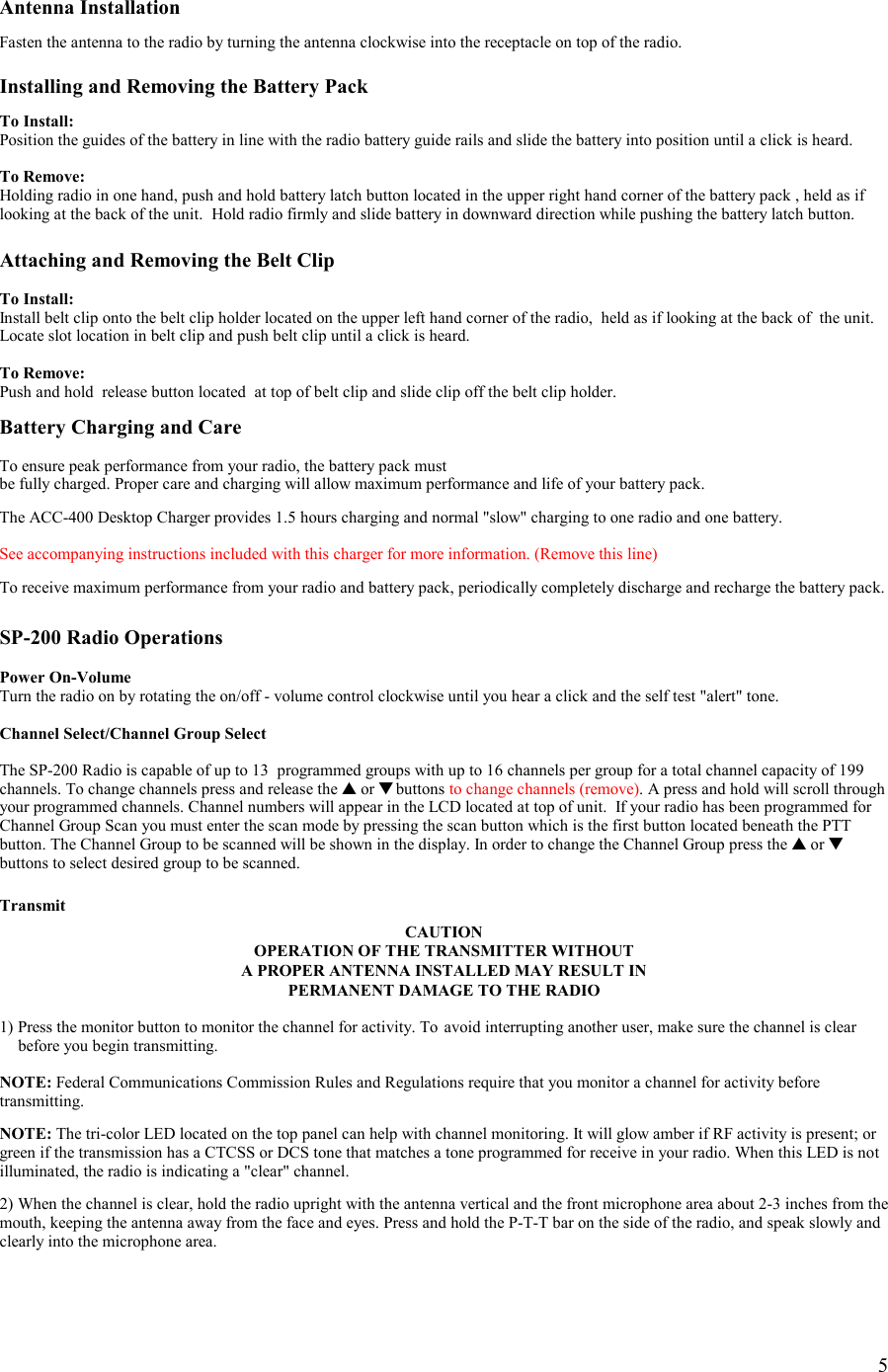    5 Antenna Installation  Fasten the antenna to the radio by turning the antenna clockwise into the receptacle on top of the radio.  Installing and Removing the Battery Pack  To Install: Position the guides of the battery in line with the radio battery guide rails and slide the battery into position until a click is heard.  To Remove: Holding radio in one hand, push and hold battery latch button located in the upper right hand corner of the battery pack , held as if looking at the back of the unit.  Hold radio firmly and slide battery in downward direction while pushing the battery latch button.  Attaching and Removing the Belt Clip  To Install: Install belt clip onto the belt clip holder located on the upper left hand corner of the radio,  held as if looking at the back of  the unit. Locate slot location in belt clip and push belt clip until a click is heard.   To Remove: Push and hold  release button located  at top of belt clip and slide clip off the belt clip holder.  Battery Charging and Care  To ensure peak performance from your radio, the battery pack must  be fully charged. Proper care and charging will allow maximum performance and life of your battery pack.  The ACC-400 Desktop Charger provides 1.5 hours charging and normal &quot;slow&quot; charging to one radio and one battery.   See accompanying instructions included with this charger for more information. (Remove this line)  To receive maximum performance from your radio and battery pack, periodically completely discharge and recharge the battery pack.    SP-200 Radio Operations  Power On-Volume Turn the radio on by rotating the on/off - volume control clockwise until you hear a click and the self test &quot;alert&quot; tone.  Channel Select/Channel Group Select  The SP-200 Radio is capable of up to 13  programmed groups with up to 16 channels per group for a total channel capacity of 199 channels. To change channels press and release the ▲ or ▼ buttons to change channels (remove). A press and hold will scroll through your programmed channels. Channel numbers will appear in the LCD located at top of unit.  If your radio has been programmed for Channel Group Scan you must enter the scan mode by pressing the scan button which is the first button located beneath the PTT button. The Channel Group to be scanned will be shown in the display. In order to change the Channel Group press the ▲ or ▼ buttons to select desired group to be scanned.  Transmit CAUTION OPERATION OF THE TRANSMITTER WITHOUT  A PROPER ANTENNA INSTALLED MAY RESULT IN PERMANENT DAMAGE TO THE RADIO  1) Press the monitor button to monitor the channel for activity. To  avoid interrupting another user, make sure the channel is clear    before you begin transmitting.  NOTE: Federal Communications Commission Rules and Regulations require that you monitor a channel for activity before transmitting.  NOTE: The tri-color LED located on the top panel can help with channel monitoring. It will glow amber if RF activity is present; or green if the transmission has a CTCSS or DCS tone that matches a tone programmed for receive in your radio. When this LED is not illuminated, the radio is indicating a &quot;clear&quot; channel.  2) When the channel is clear, hold the radio upright with the antenna vertical and the front microphone area about 2-3 inches from the mouth, keeping the antenna away from the face and eyes. Press and hold the P-T-T bar on the side of the radio, and speak slowly and clearly into the microphone area.   