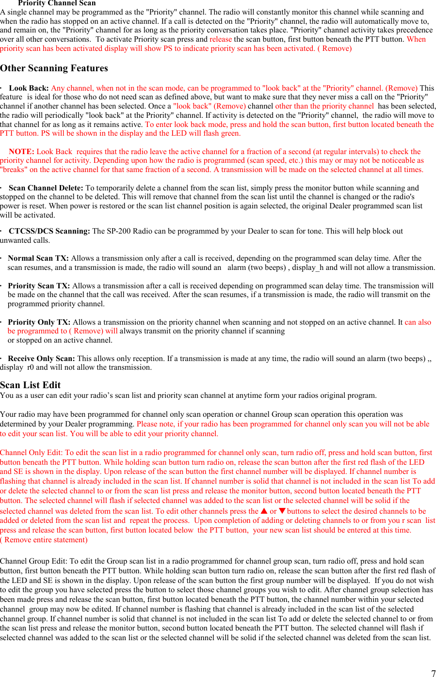    7   Priority Channel Scan A single channel may be programmed as the &quot;Priority&quot; channel. The radio will constantly monitor this channel while scanning and when the radio has stopped on an active channel. If a call is detected on the &quot;Priority&quot; channel, the radio will automatically move to, and remain on, the &quot;Priority&quot; channel for as long as the priority conversation takes place. &quot;Priority&quot; channel activity takes precedence over all other conversations.  To activate Priority scan press and release the scan button, first button beneath the PTT button. When priority scan has been activated display will show PS to indicate priority scan has been activated. ( Remove)  Other Scanning Features  · Look Back: Any channel, when not in the scan mode, can be programmed to &quot;look back&quot; at the &quot;Priority&quot; channel. (Remove) This feature  is ideal for those who do not need scan as defined above, but want to make sure that they never miss a call on the &quot;Priority&quot; channel if another channel has been selected. Once a &quot;look back&quot; (Remove) channel other than the priority channel  has been selected, the radio will periodically &quot;look back&quot; at the Priority&quot; channel. If activity is detected on the &quot;Priority&quot; channel,  the radio will move to that channel for as long as it remains active. To enter look back mode, press and hold the scan button, first button located beneath the PTT button. PS will be shown in the display and the LED will flash green.   NOTE: Look Back  requires that the radio leave the active channel for a fraction of a second (at regular intervals) to check the priority channel for activity. Depending upon how the radio is programmed (scan speed, etc.) this may or may not be noticeable as &quot;breaks&quot; on the active channel for that same fraction of a second. A transmission will be made on the selected channel at all times.  ·   Scan Channel Delete: To temporarily delete a channel from the scan list, simply press the monitor button while scanning and stopped on the channel to be deleted. This will remove that channel from the scan list until the channel is changed or the radio&apos;s power is reset. When power is restored or the scan list channel position is again selected, the original Dealer programmed scan list will be activated.  ·   CTCSS/DCS Scanning: The SP-200 Radio can be programmed by your Dealer to scan for tone. This will help block out unwanted calls.  ·  Normal Scan TX: Allows a transmission only after a call is received, depending on the programmed scan delay time. After the scan resumes, and a transmission is made, the radio will sound an   alarm (two beeps) , display_h and will not allow a transmission.  ·   Priority Scan TX: Allows a transmission after a call is received depending on programmed scan delay time. The transmission will      be made on the channel that the call was received. After the scan resumes, if a transmission is made, the radio will transmit on the        programmed priority channel.  ·   Priority Only TX: Allows a transmission on the priority channel when scanning and not stopped on an active channel. It can also be programmed to ( Remove) will always transmit on the priority channel if scanning      or stopped on an active channel.  ·   Receive Only Scan: This allows only reception. If a transmission is made at any time, the radio will sound an alarm (two beeps) ,, display  r0 and will not allow the transmission.  Scan List Edit You as a user can edit your radio’s scan list and priority scan channel at anytime form your radios original program.  Your radio may have been programmed for channel only scan operation or channel Group scan operation this operation was determined by your Dealer programming. Please note, if your radio has been programmed for channel only scan you will not be able to edit your scan list. You will be able to edit your priority channel.  Channel Only Edit: To edit the scan list in a radio programmed for channel only scan, turn radio off, press and hold scan button, first button beneath the PTT button. While holding scan button turn radio on, release the scan button after the first red flash of the LED and SE is shown in the display. Upon release of the scan button the first channel number will be displayed. If channel number is flashing that channel is already included in the scan list. If channel number is solid that channel is not included in the scan list To add or delete the selected channel to or from the scan list press and release the monitor button, second button located beneath the PTT button. The selected channel will flash if selected channel was added to the scan list or the selected channel will be solid if the selected channel was deleted from the scan list. To edit other channels press the ▲ or ▼ buttons to select the desired channels to be added or deleted from the scan list and  repeat the process.  Upon completion of adding or deleting channels to or from you r scan  list press and release the scan button, first button located below  the PTT button,  your new scan list should be entered at this time.   ( Remove entire statement)   Channel Group Edit: To edit the Group scan list in a radio programmed for channel group scan, turn radio off, press and hold scan button, first button beneath the PTT button. While holding scan button turn radio on, release the scan button after the first red flash of the LED and SE is shown in the display. Upon release of the scan button the first group number will be displayed.  If you do not wish to edit the group you have selected press the button to select those channel groups you wish to edit. After channel group selection has been made press and release the scan button, first button located beneath the PTT button, the channel number within your selected channel  group may now be edited. If channel number is flashing that channel is already included in the scan list of the selected channel group. If channel number is solid that channel is not included in the scan list To add or delete the selected channel to or from the scan list press and release the monitor button, second button located beneath the PTT button. The selected channel will flash if selected channel was added to the scan list or the selected channel will be solid if the selected channel was deleted from the scan list. 