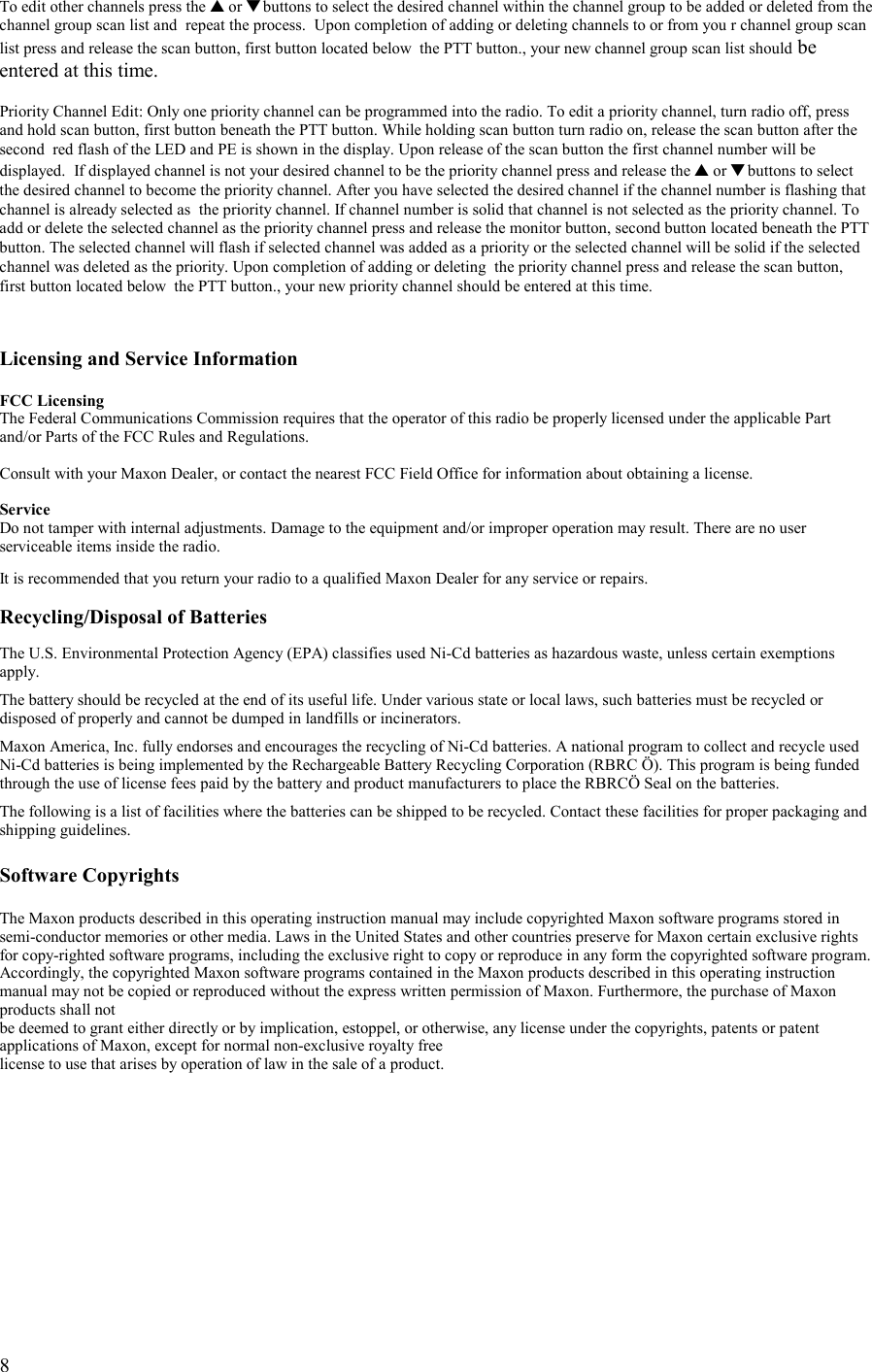   8 To edit other channels press the ▲ or ▼ buttons to select the desired channel within the channel group to be added or deleted from the channel group scan list and  repeat the process.  Upon completion of adding or deleting channels to or from you r channel group scan list press and release the scan button, first button located below  the PTT button., your new channel group scan list should be entered at this time.  Priority Channel Edit: Only one priority channel can be programmed into the radio. To edit a priority channel, turn radio off, press and hold scan button, first button beneath the PTT button. While holding scan button turn radio on, release the scan button after the second  red flash of the LED and PE is shown in the display. Upon release of the scan button the first channel number will be displayed.  If displayed channel is not your desired channel to be the priority channel press and release the ▲ or ▼ buttons to select the desired channel to become the priority channel. After you have selected the desired channel if the channel number is flashing that channel is already selected as  the priority channel. If channel number is solid that channel is not selected as the priority channel. To add or delete the selected channel as the priority channel press and release the monitor button, second button located beneath the PTT button. The selected channel will flash if selected channel was added as a priority or the selected channel will be solid if the selected channel was deleted as the priority. Upon completion of adding or deleting  the priority channel press and release the scan button, first button located below  the PTT button., your new priority channel should be entered at this time.    Licensing and Service Information  FCC Licensing The Federal Communications Commission requires that the operator of this radio be properly licensed under the applicable Part and/or Parts of the FCC Rules and Regulations.  Consult with your Maxon Dealer, or contact the nearest FCC Field Office for information about obtaining a license.  Service Do not tamper with internal adjustments. Damage to the equipment and/or improper operation may result. There are no user serviceable items inside the radio.  It is recommended that you return your radio to a qualified Maxon Dealer for any service or repairs.  Recycling/Disposal of Batteries  The U.S. Environmental Protection Agency (EPA) classifies used Ni-Cd batteries as hazardous waste, unless certain exemptions apply.  The battery should be recycled at the end of its useful life. Under various state or local laws, such batteries must be recycled or disposed of properly and cannot be dumped in landfills or incinerators.  Maxon America, Inc. fully endorses and encourages the recycling of Ni-Cd batteries. A national program to collect and recycle used Ni-Cd batteries is being implemented by the Rechargeable Battery Recycling Corporation (RBRC Ö). This program is being funded through the use of license fees paid by the battery and product manufacturers to place the RBRCÖ Seal on the batteries.  The following is a list of facilities where the batteries can be shipped to be recycled. Contact these facilities for proper packaging and shipping guidelines.  Software Copyrights  The Maxon products described in this operating instruction manual may include copyrighted Maxon software programs stored in semi-conductor memories or other media. Laws in the United States and other countries preserve for Maxon certain exclusive rights for copy-righted software programs, including the exclusive right to copy or reproduce in any form the copyrighted software program. Accordingly, the copyrighted Maxon software programs contained in the Maxon products described in this operating instruction manual may not be copied or reproduced without the express written permission of Maxon. Furthermore, the purchase of Maxon products shall not  be deemed to grant either directly or by implication, estoppel, or otherwise, any license under the copyrights, patents or patent applications of Maxon, except for normal non-exclusive royalty free license to use that arises by operation of law in the sale of a product.  